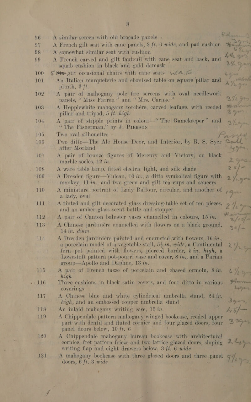 9 46 A similar screen with old brocade panels aes, OF A French gilt seat with cane panels, 2 ft. 6 wide, and pad cushion Herd. a 98 A’ somewhat similar seat with cushion 3 : Moat no A French carved and gilt fauteuil with cane seat and back, and 6&amp; squab cushion in black and gold damask ; 3h a “A 100 § Six gilt occasional chairs with cane seats ws J&gt; Cans. 101 An Italian marqueterie and ebonised table on square pillar and a 4, Abrote plinth, 3 ft. aise 102 A pair of mahogany pole fire screens with oval needlework ——, panels, “ Miss Farren ? ” and&gt;“ Mrs. Carnac R725 103 A Hepplewhite scant torchere, carved leatage, with reeded Weer pillar and tripod, 5 ft. high sg 104 A pair of stipple prints in colour—* The Gamekeeper” and aAi/ . “The Fisherman,” by J. Prerson eataes Neal 105 Two oval silhouettes ex | 106 Two ditto—The Ale House Door, and Interior, by R. 8. Syer Moat ! after Morland 3 a, ones 107 A pair of ene figures of Mercury ae SVaetary, on black marble socles, 12 in. A, SPS: 108 A ware table ‘aah fitted electric light, and silk shade 25 / ot 109 A Dresden figure—Vulean, 10 in., a ditto symbolical figure with monkey, 11 i., and two green and gilt tea cups and saucers 4 LiLo A miniature portrait of Lady Balfour, cireular, and another of ,~ ., a lady, oval | é 111 &gt; A tinted and gilt decorated glass dressing-table set of ten pieces, 2 ), mk and an amber glass scent bottle and stopper. ae 112 A pair of Canton baluster vases enamelled in colours, 15 i. ree 113 A Chinese jardiniére enamelled with flowers on a black ground. no/ 2 14 in. diam. | ne 114 A Dresden jardiniére painted and encrusted with flowers, 16 in., a porcelain model of a vegetable stall, 5$.1n. wide, a ee 2 VE ; fern pot painted with flowers, pierced border, 5in. high, &amp; Fa Lowestoft pattern pot-pourri vase and cover, 8 in., and a Page egroup—Apollo and Daphne, 13 in. 115 A pair of French tazze of porcelain and chased ormolu, 8in. ( Y% high ae 116 Three cushions in black satin covers, and four ditto in various 9° coverings . . Liptay BL A Chinese blue and white cylindrical umbrella stand, 24 in. , high, and an embossed copper umbrella stand Sees, ‘118 ~~ An inlaid mahogany writing case, 15 in. ey ¢f— 119 A Chippendale pattern mahogany winged bookcase, reeded upper part with dentil and fluted cornice and four ¢ olazed doors, four 5 ee panel doors below, 10 ft. 6 1 120 A Chippendale mahogany bureau beokease with architectura! | cornice, fret pattern frieze and two lattice glazed doors, sloping 2 44 writing flap and eight drawers below, 3 ft. 6 wide 121 A mahogany bookcase with three glazed doors. and three panel oy