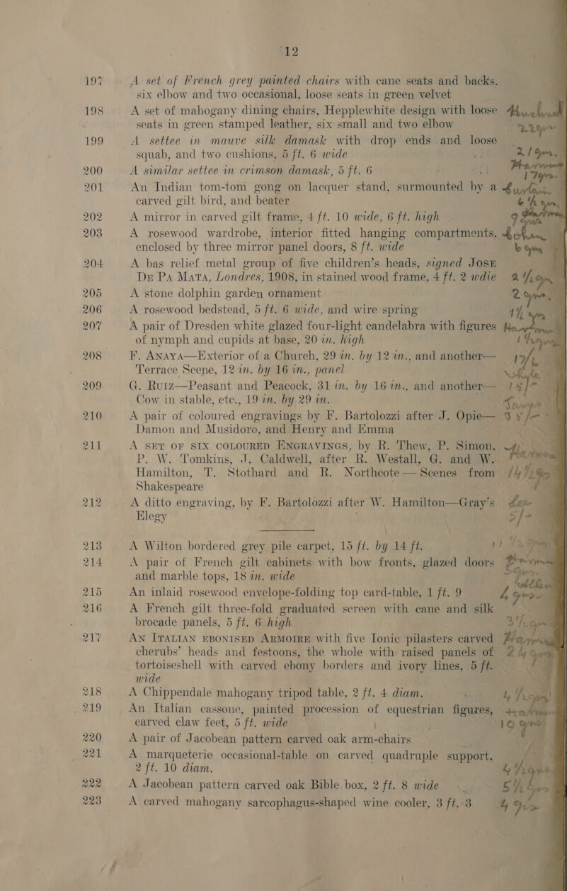 12 7 A set of French grey painted chairs with cane seats and backs.  six elbow and two occasional, loose seats in green velvet | j K A set of mahogany dining chairs, Hepplewhite design with loose 44 K seats In green stamped leather, six small and two elbow : hea A settee in mauve silk damask with drop ends and loose squab, and two cushions, 5/ft. 6 wide 7 Af +O A similar settee in crimson damask, 5 ft. 6 An Indian tom-tom gong on lacquer stand, surmounted . a turien carved gilt bird, and beater it A mirror in carved gilt frame, 4 ft. 10 wide, 6 ft. high - 98 A rosewood wardrobe, interior fitted hanging compa Rements Phin enclosed by three mirror panel doors, 8 ft. wide b Cy A bas relief metal group of five children’s heads, signed JOSE | De Pa Mata, Londres, 1908, in stained wood frame, 470. 28 die a (9 .  A stone dolphin garden ornament 2 h A rosewood bedstead, 5 ft. 6 wide, and wire spring ox A a A pair of Dresden white glazed four-light candelabra with figures He ll of nymph and cupids at base, 20 wm. high ‘troy F, Anaya—Exterior of a Chureh, 29 in. by 12 in., and another— } Te f Terrace Scene, 12 in. by 16 in., panel G. Rurz—Peasant and Peacock, 31 im. by 16%n., and another— 1 §/- —]@ Cow in stable, ete., 19 in. by 29 in. parses) | A pair of coloured engravings by F. Bartolozzi after J. Orie 3 9 ' Damon and Musidoro, and Henry and Emma | ’: A SET OF SIX COLOURED ENGRAVINGS, by. R. Thew, P. Simon, tla P. W. Tomkins, J. Caldwell, after R. Westall, G and W. ate Hamilton, T. Stothard and R. Northeote— Scenes from /¥4 ‘Lie Shakespeare : y ie A ditto engraving, by F. Bartolozzi after W. Hamilton—Gray’s fer   Elegy / : _ A Wilton bordered grey pile carpet, 15 ft. by 14 ft. v1 12 7 A pair of French gilt cabinets with bow fronts, glazed doors E&gt; ‘ and marble tops, 18 in. wide &amp; aie An inlaid rosewood envelope-folding top card-table, 1 ft. 9 Z gree A French gilt three-fold graduated screen with cane and silk | brocade panels, 5 ft. 6 high 3h AN ITALIAN EBONISED ARMOIRE with five Ionic pilasters carved Pre cherubs’ heads and festoons, the whole with raised panels of 2he &gt; tortoiseshell with carved ebony borders and ivory lines, 5 ft. wide A Chippendale mahogany tripod table, 2 ft. 4 diam. © ‘ L hy : An Italian cassone, painted procession of equestrian figures, | carved claw feet, 5 ft. wide (1O tof A pair of Jacobean pattern carved oak arm- ee: 7 A marqueterie occasional-table on carved ect support, 2 ft. 10 diam. iin A Jacobean pattern carved oak Bible box, 2 ft. 8 wide Cr ch
