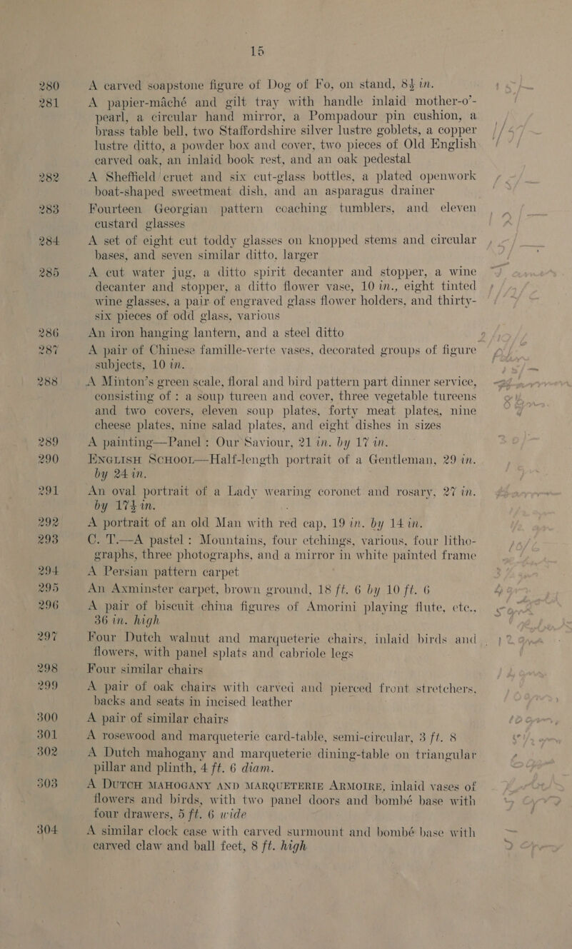 280 281 304 A carved soapstone figure of Dog of Fo, on stand, 83 in. A papier-maché and gilt tray with handle inlaid mother-o’- pearl, a circular hand mirror, a Pompadour pin cushion, a brass table bell, two Staffordshire silver lustre goblets, a copper lustre ditto, a powder box and cover, two pieces of Old English earved oak, an inlaid book rest, and an oak pedestal A Sheffield cruet and six cut-glass bottles, a plated openwork ei tas ta sweetmeat dish, and an asparagus drainer Fourteen Georgian pattern coaching tumblers, and _ eleven custard glasses A set of eight cut toddy glasses on knopped stems and circular bases, and seven similar ditto, larger A cut water jug, a ditto spirit decanter and stopper, a wine decanter and stopper, a ditto flower vase, 10 in., eight tinted wine glasses, a pair of engraved elass flower holders, and thirty- six pieces of odd glass, various An iron hanging lantern, and a steel ditto , A pair of Chinese famille-verte vases, decorated groups of figure subjects, 10 im. A Minton’s green scale, floral and bird pattern part dinner service, consisting of : a soup tureen and cover, three vegetable tureens and two covers, eleven soup plates, forty meat plates, nine cheese plates, nine salad plates, and eight dishes in sizes A painting—Panel: Our Saviour, 21 in. by 17 an. ENGLISH ScHoor—Half-length portrait of a Gentleman, 29 in. by 24 in. An oval portrait of a Lady gee 3 coronet and rosary, 27 in. by 17k. A portrait of an old Man with ‘cd cap, 19 in. by 14 m. C. T.—A pastel : Mountains, four etchings, various, four litho- eraphs, three photographs, and a mirror in white painted frame A Persian pattern carpet An Axminster carpet, brown ground, 18 ft. 6 by 10 ft. 6 A pair of biscuit china figures of Amorini playing flute, ete., 36 in. high Four Dutch walnut and marqueterie chairs, inlaid birds and flowers, with panel splats and cabriole legs Four similar chairs A pair of oak chairs with carved and pierced front stretchers backs and seats in incised leather A pair of similar chairs A rosewood and marqueterie card-table, semi-circular, 3 ft. 8 A Dutch mahogany and marqueterie dining-table on triangulat pillar and plinth, 4 ft. 6 diam. A DUTCH MAHOGANY AND MARQUETERTE ARMOIRE, inlaid vases of flowers and birds, with two panel doors and bomhbé base with four drawers, 5 ft. 6 wide A similar clock case with carved surmount and bombé base with