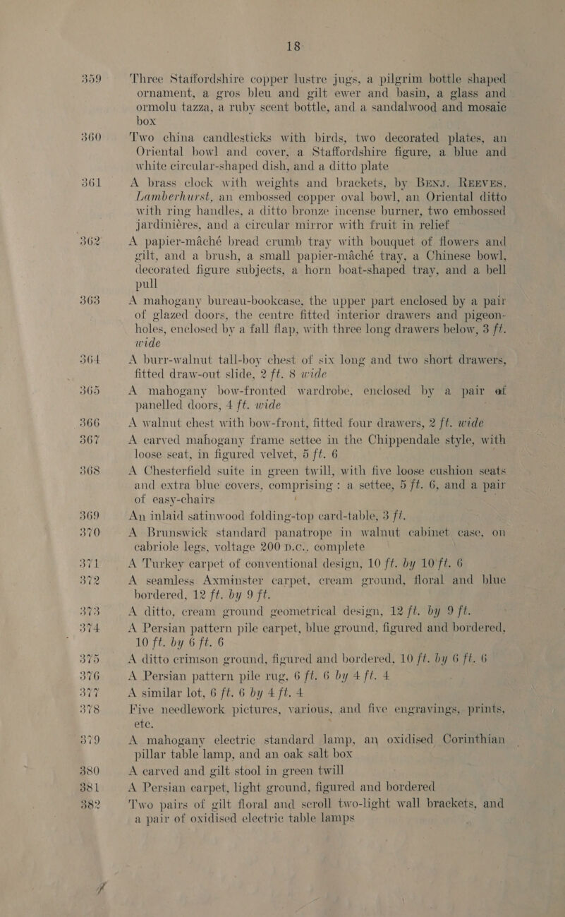 309 560 d61 362 363 O64 O60 366 367 380 ddl O82 18 Three Staifordshire copper lustre jugs, a pilgrim bottle shaped ornament, a gros bleu and gilt ewer and basin, a glass and ormolu tazza, a ruby seent hottle, and a sandalwood and mosaic box Two china candlesticks with birds, two decorated plates, an Oriental bowl and cover, a Staffordshire figure, a blue and white circular-shaped dish, and a ditto plate A brass clock with weights and brackets, by BEng. REEVEs, Lamberhurst, an embossed copper oval bowl, an Oriental ditto with ring handles, a ditto bronze incense burner, two embossed jardinieres, and a circular mirror with fruit in relief A papier-maché bread crumb tray with bouquet of flowers and gilt, and a brush, a small papier-maché tray, a Chinese bowl, decorated figure subjects, a horn boat-shaped tray, and a hell pull A mahogany bureau-bookcase, the upper part enclosed by a pair of glazed doors, the centre fitted interior drawers and pigeon- holes, enclosed by a fall flap, with three long drawers below, 3 ff. wide A burr-walnut tall-boy chest of six long and two short drawers, fitted draw-out slide, 2 ff. 8 wide A mahogany bow-fronted wardrobe, enclosed by a pair et panelled doors, 4 ft. wide A walnut chest with bow-front, fitted four drawers, 2 [t. wide A carved mahogany frame settee in the Chippendale style, with loose seat, in fioured velvet, 5 ft. 6 | A Chesterfield suite in green twill, with five loose cushion seats and extra blue covers, comprising : a settee, 5 ft. 6, and a pair of easy-chairs An inlaid satinwood folding-top card-table, 3 ff. A Brunswick standard panatrope in walnut cabinet case, on cabriole legs, voltage 200 D.c., complete A Turkey carpet of conventional design, 10 ft. by 10 ft. 6 A seamless Axminster carpet, cream ground, floral and blue bordered, 12 ft. by 9 ft. A ditto, cream ground geometrical design, 12 ft. by 9 ft. A Persian pattern pile carpet, blue ground, figured and bordered, 10 ft. by 6 ft. 6 A ditto crimson ground, figured and bordered, 10 ft. by 6 ft. 6 A Persian pattern pile rug, 6 ft. 6 by 4 ft. 4 A similar lot, 6 ft. 6 by 4 ft. 4 Five needlework pictures, various, and five engravings, prints, ete, A mahogany electric standard lamp, an oxidised Corinthian pillar table lamp, and an oak salt box A carved and gilt stool in green twill A Persian carpet, light ground, figured and bordered Two pairs of gilt floral and scroll two-light wall brackets, and a pair of oxidised electric table lamps