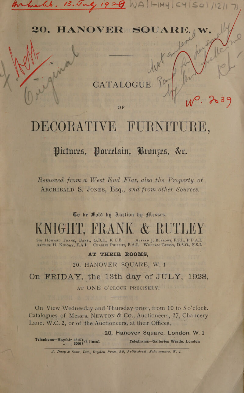20. HANOVER SOUARE,)w.  tyr Ww CATALOGUE )™  “) { We. 239 DECORATIVE FURNITURE, Pictures, Porcelain, Bronzes, Xe. Removed froma West lind Flat, also the Property of ARCHIBALD §. JONES, Esq., and from other Sources. Go be Sold by Auction by Messrs. KNIGHT, FRANK &amp; KUTLEY Sir Howarv Frank, Barr., G.B.E., K.C.B. Acrrep J. Burrows, F.S.I., P.P.A.I. ArtTuur H. Knicur, F.A.I. Cuarces Puirtirs, F.A.I. Wiriiam Gipson, D.S.O., F.S.I. AT THEIR ROOMS, 20, HANOVER SQUARE, W. 1 On FRIDAY, the 18th day of JULY, 1928, AT ONE O'CLOCK PRECISELY.  On View Wednesday and Thursday prior, from 10 to 5 o'clock. _ Catalogues of Messrs. NEWTON &amp; Co., Auctioneers, 27, Chancery Lane, W.C. 2, or of the Auctioneers, at their Offices, 2.0, Hanover Square, London, W.1 esas ote a aaa te (8 lines). Telegrams—Galleries Wesdo, London 