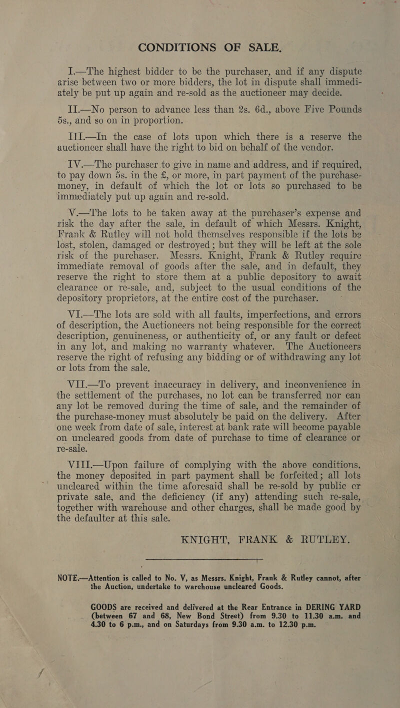 CONDITIONS OF SALE. I.—The highest bidder to be the purchaser, and if any dispute arise between two or more bidders, the lot in dispute shall immedi- ately be put up again and re-sold as the auctioneer may decide. II.—No person to advance less than 2s. 6d., above Five Pounds 5s., and so on in proportion. Iif.—In the case of lots upon which there is a reserve the auctioneer shall have the right to bid on behalf of the vendor. IV.—The purchaser to give in name and address, and if required, to pay down 5s. in the £, or more, in part payment of the purchase- money, in default of which the lot or lots so purchased to ke immediately put up again and re-sold. V.—The lots to be taken away at the purchaser’s expense and risk the day after the sale, in default of which Messrs. Knight, Frank &amp; Rutley will not hold themselves responsible if the lots be lost, stolen, damaged or destroyed; but they will be left at the sole risk of the purchaser. Messrs. Knight, Frank &amp; Rutley require immediate removal of goods after the sale, and in default, they reserve the right to store them at a public depository to await clearance or re-sale, and, subject to the usual conditions of the depository proprietors, at the entire cost of the purchaser. VI.—The lots are sold with all faults, imperfections, and errors of description, the Auctioneers not being responsible for the correct description, genuineness, or authenticity of, or any fault or defect in any lot, and making no warranty whatever. The Auctioneers reserve the right of refusing any bidding or of withdrawing any lot or lots from the sale. VII.—To prevent inaccuracy in delivery, and inconvenience in the settlement of the purchases, no lot can be transferred nor can any lot be removed during the time of sale, and the remainder of the purchase-money must absolutely be paid on the delivery. After one week from date of sale, interest at bank rate will become payable on uncleared goods from date of purchase to time of clearance or re-sale. VIII.—Upon failure of complying with the above conditions, the money deposited in part payment shall be forfeited; all lots uncleared within the time aforesaid shall be re-sold by public cr private sale, and the deficiency (if any) attending such re-sale, together with warehouse and other charges, shall be made good by © the defaulter at this sale. KNIGHT, FRANK &amp; RUTLEY. NOTE.—Attention is called to No. V, as Messrs. Knight, Frank &amp; Rutley cannot, after © the Auction, undertake to warehouse uncleared Goods. GOODS are received and delivered at the Rear Entrance in DERING YARD (between 67 and 68, New Bond Street) from 9.30 to 11.30 a.m. and 4.30 to 6 p.m., and on Saturdays from 9.30 a.m. to 12.30 p.m.