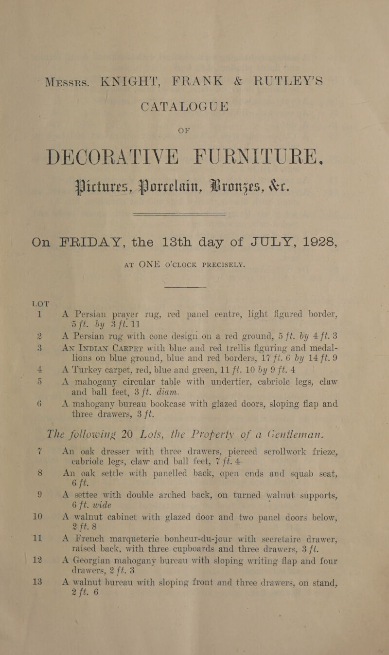 “Messrs. KNIGHT, FRANK &amp; RUTLEY’S CATALOGUE OF DECORATIVE FURNITURE. Pictures, Porcelain, Pronzes, Ve.   One et RIDAY, the 13th day of JULY, 1928, AT ONE O'CLOCK PRECISELY. eae 1 A Persian prayer rug, red panel centre, light figured border, Ree sou ot. 11 2 A Persian rug with cone design on a red ground, 5 ft. by 4 ft. 3 3 AN InpIAN Carper with blue and red trellis figurmg and medal- lions on blue ground, blue and red borders, 17 fi. 6 by 14 ft. 9 A Turkey carpet, red, blue and green, 11 ft. 10 by 9 ft. 4 5 A mahogany circular table with undertier, cabriole legs, claw and ball feet, 3 ft. diam. 6 A mahogany bureau bookcase with glazed doors, sloping flap and three drawers, 3 ft. The following 20 Lots, the Property of a Gentleman. 7 An oak dresser with three drawers, pierced scrollwork frieze, cabriole legs, claw and ball feet, 7 ft. 4 | 8 An bigs settle with panelled back, open ends and squab seat, 6 ft. | 9 A settee with double arched back, on turned walnut supports, 6 ft. wide . 10 A nit cabinet with glazed door and two panel doors below, 2 ft. 8 11 A French marqueterie bonheur-du-jour with secretaire drawer, ‘raised back, with three cupboards and three drawers, 3 ft. | 12 A Georgian mahogany bureau with sloping writing flap and four drawers, 2 ft. 3 13 A walnut bureau with sloping front and three drawers, on stand,