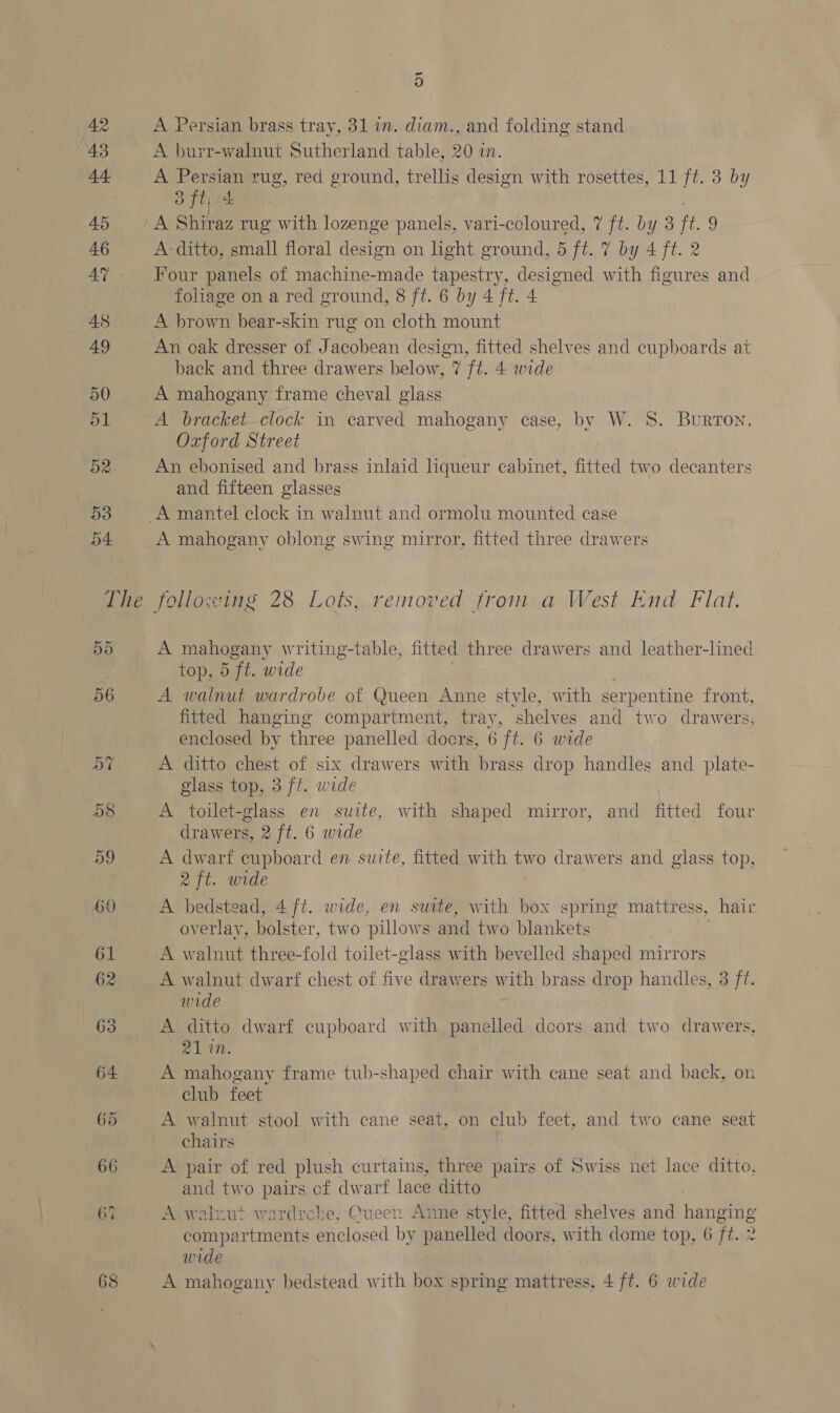 ~ 9) A Persian brass tray, 31 in. diam., and folding stand A burr-walnut Sutherland table, 20 in. A ee rug, red ground, trellis design with rosettes, 11 ft. 3 by a t +b A Shiraz rug with lozenge panels, vari-ccloured, 7 ft. by 3 ft. 9 A ditto, small floral design on light ground, d ft. 7 by 4 ft. 2 Four panels of machine-made tapestry, designed with figures and foliage on a red ground, 8 ft. 6 by 4 ft. 4 A brown bear-skin rug on cloth mount An oak dresser of Jacobean design, fitted shelves and cupboards at back and three drawers below, 7 ft. 4 wide A mahogany frame cheval glass A bracket—elock in carved mahogany case, by W. 8S. Burton, Oxford Street An ebonised and brass inlaid liqueur cabinet, fitted two decanters and fifteen glasses A mahogany oblong swing mirror, fitted three drawers A mahogany writing-table, fitted three drawers and leather-lined top, 5 ft. wide A walnut wardrobe of Queen Anne style, with serpentine front, fitted hanging compartment, tray, shelves and two drawers, enclosed by three panelled doors, 6 ft. 6 wide A ditto chest of six drawers with brass drop handles and plate- glass top, 3 ft. wide A toilet-glass en suite, with shaped mirror, and fitted four drawers, 2 ft. 6 wide A dwarf cupboard en suite, fitted with two drawers and glass top, 2 ft. wide A bedstead, 4 ft. wide, en suite, with box spring mattress, hair overlay, bolster, two pillows and two blankets | Aw alnut three-fold toilet-glass with bevelled shaped mirrors A walnut dwarf chest of five drawers with brass drop handles, 3 ff. wide A ditto dwarf cupboard with panelled doors and two drawers, 21 in. A mahogany frame tub-shaped chair with cane seat and back, on club feet A walnut stool with cane seat, on club feet, and two cane seat chairs | A pair of red plush curtains, three pairs of Swiss net lace ditto, and two pairs of dwarf lace ditto A .walxut wardrche, Queer. Anne style, fitted shelves and hanging compartments enclosed by panelled doors, w vith dome top, 6 Ft. 2 wide