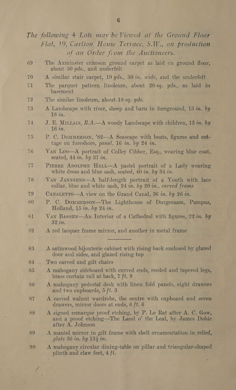 89 90 of an Order from the Auctioneers. The Axminster crimson ground carpet as laid cn ground floor, about 50 yds., and underfelt A similar stair carpet, 10 yds., 30 in. wide, and the underfelt The parquet pattern linoleum, about 20sg. yds., as laid in basement The similar linoleum, about 18 sq. yds. A Landscape with river, sheep and barn in foreground, 13 in. by 18 in. J. EH. Minuais, &amp;.A.—A woody Landscape with children, 13 in. by 16 in. P. C. DomMMERson, °82—A Seascape with boats, figures and cot- tage on foreshore, panel, 16 in. by 24 am. Van Loo—A portrait of Colley Cibber, Esq., wearing blue coat, seated, 44 im. by 37 in. Prerre ADOLPHE Hati—A pastel portrait of a Lady wearing white dress and blue sash, seated, 40 in. by 34 in. Van JANSSENS—A half-length portrait of a Youth with lace collar, blue and white sash, 24 in. by 20 in., carved frame CanaLerto—A view on the Grand Canal, 36 in. by 26 in. P. C. Dommerson—The Lighthouse of Durgeraam, Pampue, Holland, 15 in. by 24 in. Van Bassen—An Interior of a Cathedral with figures, 221n. by 32 MN. A red lacquer frame mirror, and another in metal frame A satinwood bijouterie cabinet with rising back enclosed by glazed door and sides, and glazed rising top Two carved and gilt chairs A mahogany sideboard with curved ends, reeded and tapered legs, brass curtain rail at back, 7 ft. 9 A mahogany pedestal desk with linen fold panels, eight drawers and two cupboards, 5 ft. 3 A carved walnut wardrobe, the centre with cupboard and seven drawers, mirror doors at ends, 6 ft. 6 A signed remarque proof etching, by P. Le Rat after A. C. Gow, and a proof etching—The Land o’ the Leal, by James Dobie after A. Johnson A mantel mirror in gilt frame with shell ornamentation in relief, plate 36 in. by 134 in. A mahogany circular dining-table on pillar and triangular-shaped plinth and claw feet, 4 ft.