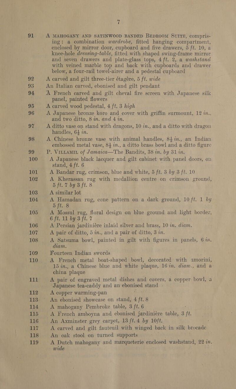 91 101 102 103 104 105 106 107 108 109 110 111 112 113 114 115 116 117 118 119 7 A MAHOGANY AND SATINWOOD BANDED BEDROOM SUITE, compris- ing: a combination wardrobe, fitted hanging compartment, enclosed by mirror door, cupboard and five drawers, 5 ft. 10, a knee-hole dressing-table, fitted with shaped swing-frame mirror and seven drawers and plate-glass tops, 4ft. 2, a washstand with veined marble top and back with cupboards and drawer below, a four-rail towel-airer and a pedestal cupboard A carved and gilt three-tier étagére, 5 ft. wide An Italian carved, ebonised and gilt pendant A French carved and gilt cheval fire screen with Japanese silk panel, painted flowers A carved wood pedestal, 4 ft. 3 high A Japanese bronze koro and cover with griffin surmount, 12 i.. and two ditto, 8 in. and 41m. A ditto vase on stand with dragons, 10 in., and a ditto with dragon handles, 64 in. A Chinese bronze vase with animal handles, 8$%n., an Indian ~ embossed metal vase, 84 in., a ditto brass bowl and a ditto figure P. VituaMit of Jamaica—The Bandits, 38 in. by 31 in. A Japanese black lacquer and gilt cabinet with panel doors, on stand, 4 ft. 6 A Bandar rug, crimson, blue and white, 5 ft. 3 by 3 ft. 10 A Kherassan rug with medallion centre on crimson ground, i ft. 7 by ojt. 8 A similar lot A Hamadan rug, cone pattern on a dark ground, 10/t. 1 by Sti .8 A Mossul rug, floral design on blue ground and lght border, 6jt. 1d by 3 ft. 7 A Persian jardiniére inlaid silver and brass, 10 im. diam. A pair of ditto, 5 i., and a pair of ditto, 3 in. A Satsuma bowl, painted in gilt with figures in panels, 6 1. diam. Fourteen Indian swords A French metal boat-shaped bowl, decorated: with amorini, 15 in., a Chinese blue and white plaque, 16 in. diam., and a china. plaque A pair of engraved metal dishes and covers, a copper bowl, a Japanese tea-caddy and an Sapa stand A copper warming-pan An ebonised showcase on stand, 4 ft. 8 A mahogany Pembroke table, 3 ft. 6 A French amboyna and ebonised jardiniére table, 3 ft. An Axminster grey carpet, 13 /t.4 by 10f¢. A carved and gilt fauteuil with winged back in silk brocade An oak stool on turned supports 7 A Dutch mahogany and marqueterie enclosed washstand, 22 in. — wide :