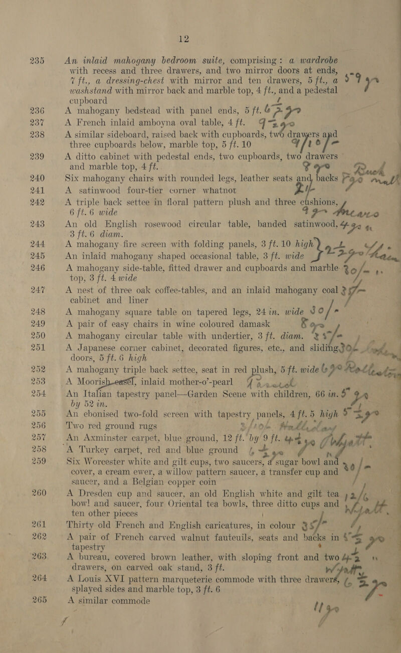 239 a An inlaid mahogany bedroom suite, comprising: a wardrobe with recess and three drawers, and two mirror doors at ends, . 7 ft., a dressing-chest with mirror and ten drawers, 5 ft., a +9 eg washstand with mirror back and marble top, 4 ft., and a pedestal cupboard A mahogany bedstead with panel ends, 5 ft. bo. A French inlaid amboyna oval table, 4jft. 4% A similar sideboard, raised back with cupboards, ne 0 Bat rs and three cupboards below, marble top, 5 ft. 10 4Y/to fe \ A ditto cabinet with pedestal ends, two cupboards, two drawers | and marble top, 4 ft. i? Y Buck Ye Six mahogany chairs with rounded legs, leather seats di backs Fe 2 moh f A satinwood four-tier corner whatnot i A triple back settee in floral pattern plush and three cushions, 6 ft. 6 wide o- fre WO An old English rosewood circular table, banded inet “4 “FA 4 3 ft.6 cham. A mahogany fire screen with folding panels, 3 ft.10 high at pe Sf s An inlaid mahogany shaped occasional table, 3 ft. wide a aba ‘ Bison A mahogany side-table, fitted drawer and cupboards and marble 86 /_ ,, top, 3 ft. 4 wide A nest of three oak coffee-tables, and an inlaid mahogany coal 2 cabinet and liner | A mahogany square table on tapered legs, 24 in. wide JC /-’ A pair of easy chairs in wine coloured damask — &amp; as } A mahogany circular table with undertier, 3 ft. diam. “2 ‘7- ‘ A Japanese corner cabinet, decorated ene ete., and slidi g ioe r whe. . doors, 5 ft. 6 high em, A miahowany triple back settee, seat in red plush, 5 ft. wide 69° Ret cot A Moorish-eas, inlaid mother-o’-pearl 4}. ocell An Italian tapestry panel—Garden Scene with children, 66 in. by 52 %n. An ebonised two-fold screen with Wapeety, pany ee 5. high or Two red ground rugs | On Mall, of et An Axminster carpet, blue ground, 12 ft. bi ie 9 yi ty. of a“ 4 Six Worcester white and gilt cups, two saucers, eae sbi i 20 j- cover, a cream ewer, a willow pattern saucer, a transfer cup and j | ; saucer, and a Belgian copper coin ie A Dresden cup and saucer, an old English white and gilt tea »2 G bow! and saucer, four Oriental tea bowls, three ditto cups and ws | ten other pieces 7 Thirty old French and English caricatures, in colour 3s/* tapestry A bureau, covered brown leather, with sloping front ma two Apa on drawers, on carved oak stand, 3 ft. Wd A Louis XVI pattern marqueterie commode with three drawers, s = splayed sides and marble top, 3 ft. 6 A similar commode {14 ‘