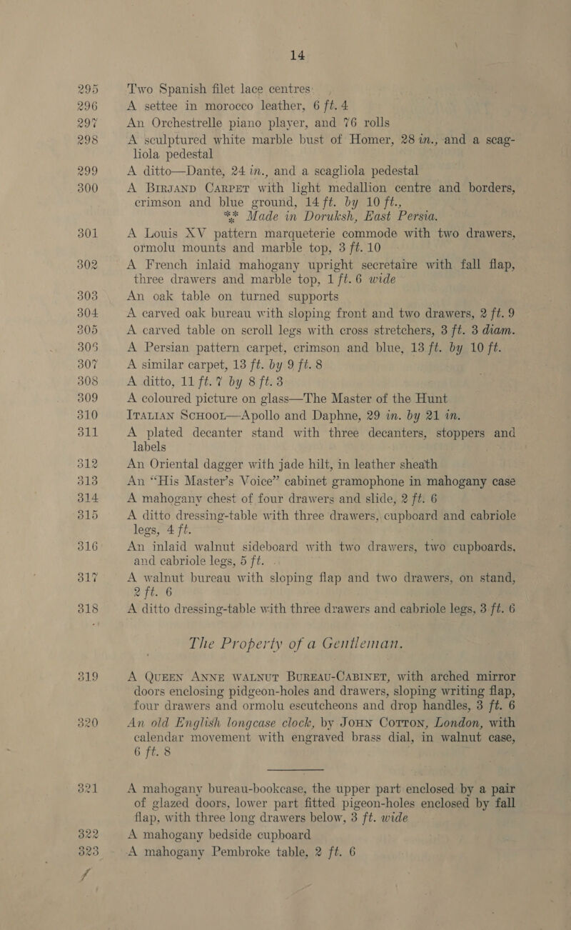 ol9 320 14 T'wo Spanish filet lace centres A settee in morocco leather, 6 ft. 4 An Orchestrelle piano player, and 76 rolls A sculptured white marble bust of Homer, 28 in., and a scag- hola pedestal A ditto—Dante, 24 im., and a scagliola pedestal A Brrsanp Carper with light medallion centre and borders, crimson and blue ground, 14 ft. by 10 ft., he Made in Doruksh, East Persva. A Louis XV se marqueterie commode with two ‘iarete ormolu mounts and marble top, 3 ft. 10 A French inlaid mahogany upright secretaire with fall flap, three drawers and marble top, 1 ft. 6 wide An oak table on turned supports A carved oak bureau with sloping front and two drawers, 2 ft. 9 A carved table on scroll legs with cross stretchers, 3 ft. 3 diam. A Persian pattern carpet, crimson and blue, 13 ft. by 10 ft. A similar carpet, 13 ft. by 9 ft. 8 A ditto, 11 ft. 7 by 8 ft. 3 A coloured picture on glass—The Master of the Hunt Iranian ScHoor—Apollo and Daphne, 29 in. by 21 in. A plated decanter stand with three oe stoppers and labels . An Oriental dagger with jade hilt, in leather sheath An “His Master’s Voice” cabinet gramophone in mahogany case A mahogany chest of four drawers and slide, 2 ft. 6 A ditto dressing-table with three drawers, cupboard and cabriole legs, 4 ft. An inlaid walnut sideboard with two drawers, two cupboards, and cabriole legs, 5 ft. A en bureau with sloping flap and two drawers, on stand, et. 6 A ditto dressing-table with three drawers and cabriole legs, 3 ft. 6 The Property of a Gentleman. A QUEEN ANNE WALNUT BuREAU-CABINET, with arched mirror doors enclosing pidgeon-holes and drawers, sloping writing flap, four drawers and ormolu escutcheons and drop handles, 3 ft. 6 An old English longcase clock, by Joun Cotton, London, with calendar movement with engraved brass dial, in walnut case, 6 ft. 8 A mahogany bureau-bookcase, the upper part enclosed by a pair of glazed doors, lower part fitted pigeon-holes enclosed by fall flap, with three long drawers below, 3 ft. wide . A mahogany bedside cupboard