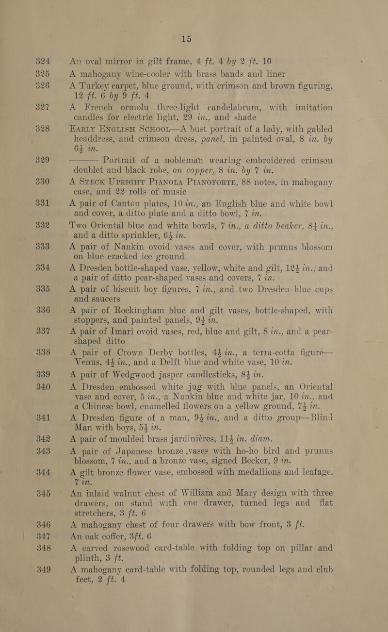 An oval mirror in gilt frame, 4 ft. 4 by 2 ft. 10 A mahogany wine-cooler with brass bands and liner A Turkey carpet, blue ground, with crimson and brown figuring, 12 Ff. Oe 7h. 4: A French ormolu three-light candelabrum, with imitation candles for electric light, 29 in., and shade HARLY ENGLISH ScHOoL—A bust portrait of a lady, with gabled headdress, and crimson dress, panel, in painted oval, 8 in. by 64 in.  Portrait of a nobleman wearing embroidered crimson doublet and black robe, on copper, 8 in. by 7 in A Steck Uprireut Pranoza PiaNororts, 88 notes, in mahogany ease, and 22 rolls of music A pair of Canton plates, 10 in., an English blue and white bowl and cover, a ditto plate and a ditto bowl, 7 in. Two Oriental blue and white bowls, 7 in., a ditto beaker, 84 in., and a ditto sprinkler, 64 in. on blue cracked ice ground A Dresden bottle-shaped vase, yellow, white and gilt, 124 i., and a pair of ditto pear-shaped vases and covers, 7 in. A pair of biscuit boy figures, 7 im., and two Dresden blue cups and saucers A pair of Rockingham blue and gilt vases, bottle-shaped, with stoppers, and painted panels, 94 a. A pair of Imari ovoid vases, red, blue and gilt, 8 in., and a pear- shaped ditto A pair of Crown Derby bottles, 44 m., a terra-cotta figure— Venus, 43 1n., and a Delft blue and white vase, 10 in. A pair of Wedgwood jasper candlesticks, 84 in. A Dresden embossed white jug with blue panels, an Oriental vase and cover, 5 in.,-a Nankin blue and white jar, 10 im., and a Chinese bowl, enamelled flowers on a yellow ground, 74 2. A Dresden figure of a man, 937m., and a ditto group—Blina Man with boys, 53 in. A pair of moulded brass jardiniéres, 114 in. diam. A pair of Japanese bronze .vases with ho-ho bird and prunus blossom, 7 im., and a bronze vase, signed Becker, 9 in. A gilt bronze flower vase, embossed with medallions and leafage. Vm. An inlaid walnut chest of William and Mary design with three drawers, on stand with one drawer, turned legs and _ flat stretchers, 3 ft. 6 A mahogany chest of four drawers with bow front, 3 ft. An oak coffer, 3ft. 6 A carved rosewood card-table with folding sis on pillar and phnth, 3 ft. A mahogany eard-table with folding top, rounded legs and club feet, 2 ft. 4