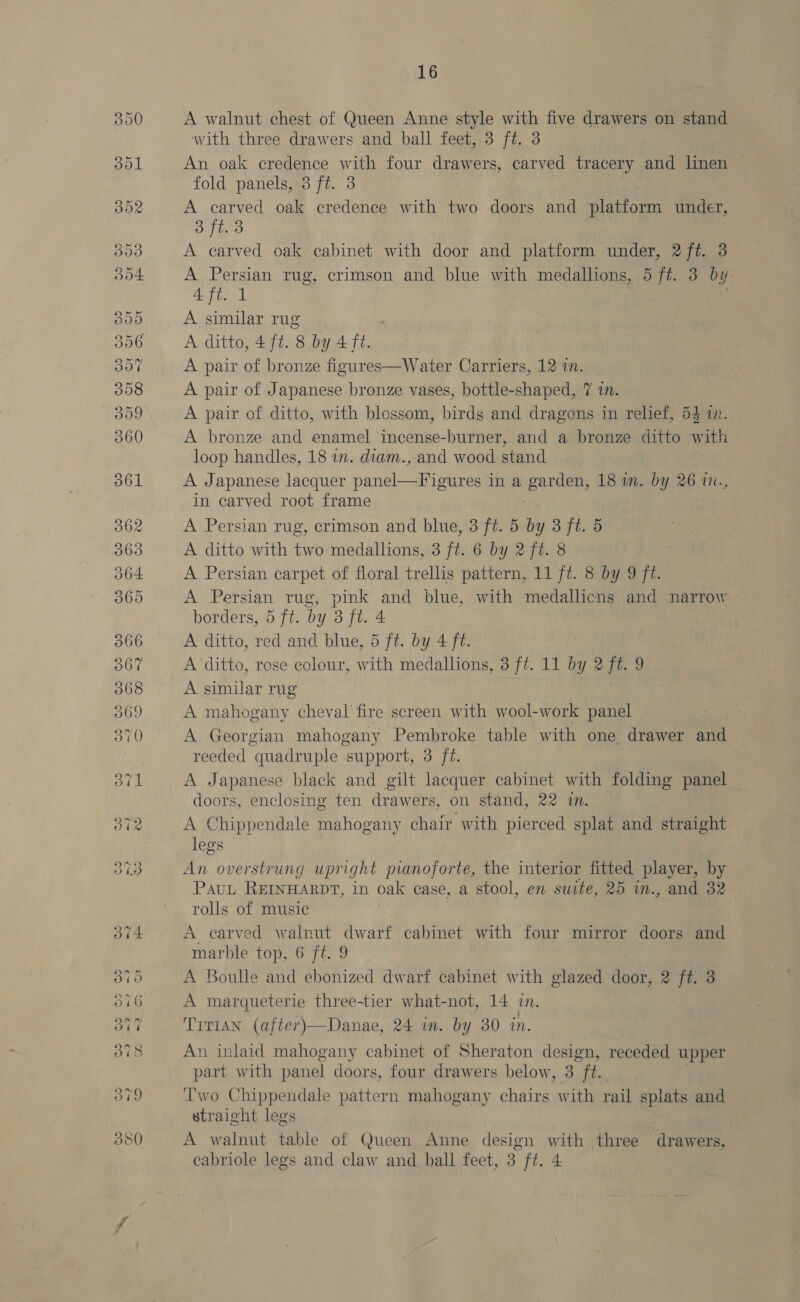 On. OD 26) Co Soo Cx StVsou Cran cS) GO Or 2 feats) 16 A walnut chest of Queen Anne style with five drawers on stand with three drawers and ball feet, 3 ft. 3 An oak credence with four drawers, carved tracery and linen © fold panels, 3 ft. 3 A ae oak credence with two doors and platform under, 3 ft. o A carved oak cabinet with door and platform under, 27%. 3 A Persian rug, crimson and blue with medallions, 5 ft. 3 by. 4 ft. 1 A similar rug A ditto, 4 ft. 8 by 4 ft. A pair of bronze figures—Water Carriers, 12 in. A pair of Japanese bronze vases, bottle-shaped, 7 1. A pair of ditto, with blossom, birds and dragons in relief, 54 1. A bronze and enamel incense-burner, and a bronze ditto with loop handles, 18 in. diam., and wood stand A Japanese lacquer panel AT eee ina pardons 18 on. by 26 1., in carved root frame A Persian rug, crimson and blue, 3 ft. 5 by 3 ft. 5 A ditto with two medallions, 3 ft. 6 by 2 ft. 8 A Persian carpet of floral trellis pattern, 11 ft. 8 by 9 ft. A Persian rug, pink and blue, with medallicns and narrow borders, 5 ft. by 3 ft. 4 A ditto, red and blue, 5 ft. by 4 ft. A ditto, rose colour, with medallions, 3 ft. 11 by 2 ft. 9 A similar rug A mahogany cheval’ fire screen with wool-work panel A Georgian mahogany Pembroke table with one drawer and reeded quadruple support, 3 ft. A Japanese black and gilt lacquer cabinet with folding panel doors, enclosing ten drawers, on stand, 22 7. A Chippendale mahogany chair with pierced splat and straight legs An overstrung upright pianoforte, the interior fitted player, by Pau REINHARDT, in oak case, a stool, en suite, 25 in., and 32 rolls of music A carved walnut dwarf cabinet with four mirror doors and marble top, 6 ft. 9 A Boulle and ebonized dwarf cabinet with glazed door, 2 ft. 3 A marqueterie three-tier what-not, 14 in. Trrian (after)—Danae, 24 wm. by 30 in. An inlaid mahogany cabinet of Sheraton design, receded upper part with panel doors, four drawers below, 3 “ft. Two Chippendale pattern mahogany chairs with rail splats and straight legs A walnut table of Queen Anne design with three drawers,