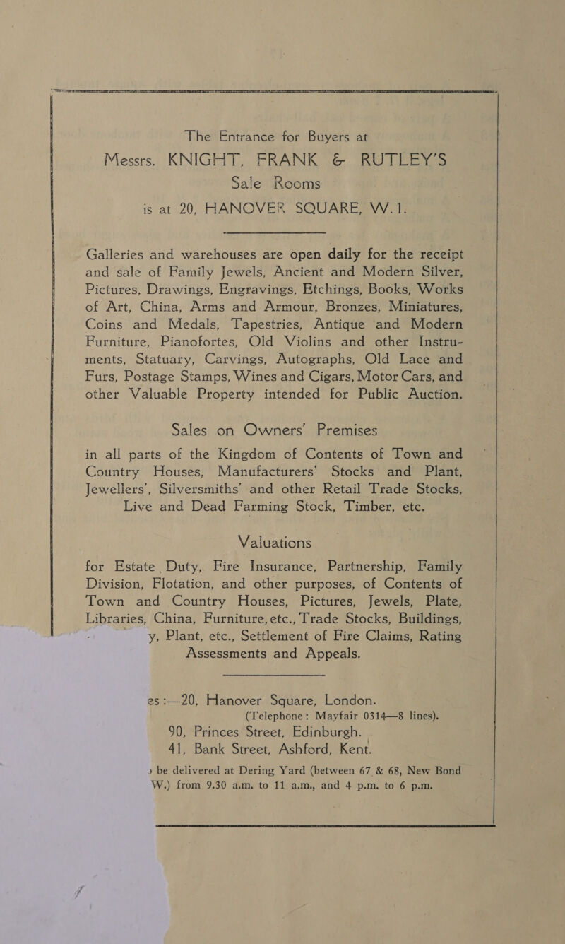   The Entrance for Buyers at Messrs. KNIGHT, FRANK &amp; RUTLEY’S Sale Rooms is at 20, HANOVER SQUARE, W. 1. Galleries and warehouses are open daily for the receipt and sale of Family Jewels, Ancient and Modern Silver, Pictures, Drawings, Engravings, Etchings, Books, Works of Art, China, Arms and Armour, Bronzes, Miniatures, Coins and Medals, Tapestries, Antique and Modern Furniture, Pianofortes, Old Violins and other Instru- ments, Statuary, Carvings, Autographs, Old Lace and Furs, Postage Stamps, Wines and Cigars, Motor Cars, and other Valuable Property intended for Public Auction. Sales on Owners’ Premises in all parts of the Kingdom of Contents of Town and Country Houses, Manufacturers’ Stocks and Plant, Jewellers’, Silversmiths’ and other Retail Trade Stocks, Live and Dead Farming Stock, Timber, etc. Valuations for Estate Duty, Fire Insurance, Partnership, Family Division, Flotation, and other purposes, of Contents of Town and Country Houses, Pictures, Jewels, Plate, Libraries, China, Furniture, etc., Trade Stocks, Buildings, -y, Plant, etc., Settlement of Fire Claims, Rating Assessments and Appeals. es :—20, Hanover Square, London. (Telephone: Mayfair 0314—8 lines). 90, Princes Street, Edinburgh. 41, Bank Street, Ashford, Kent. ) be delivered at Dering Yard (between 67 &amp; 68, New Bond W.) from 9.30 a.m. to 11 a.m., and 4 p.m. to 6 p.m.  