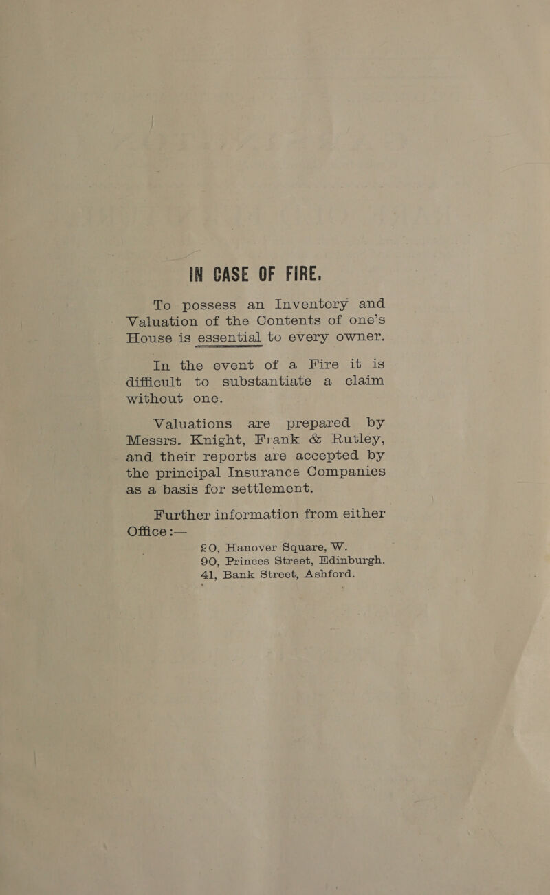 IN CASE OF FIRE, To possess an Inventory and Valuation of the Contents of one’s House is essential to every owner. oe the event of a Fire it is difficult to substantiate a claim without one. Valuations are prepared by Messrs. Knight, Frank &amp; Rutley, and their reports are accepted by the principal Insurance Companies as a basis for settlement. Further information from either Office :— 20, Hanover Square, W. 90, Princes Street, Edinburgh. 41, Bank Street, Ashford.