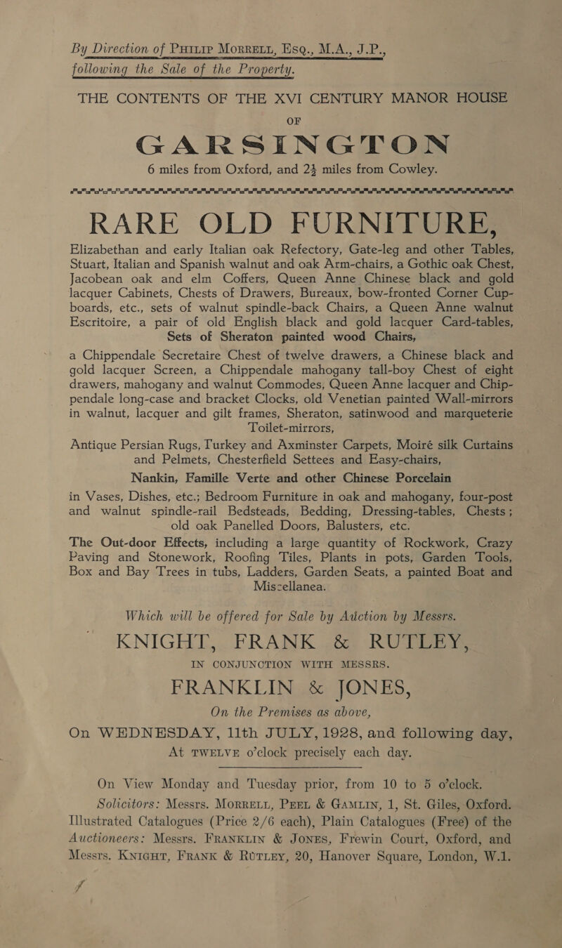 By Direction of Puttrp Morretu, Esq., M.A., J.P., following the Sale of the Property, THE CONTENTS OF THE XVI CENTURY MANOR HOUSE GARSINGTON 6 miles from Oxford, and 24 miles from Cowley.   ee ee RARE OLD FURNITURE, Elizabethan and early Italian oak Refectory, Gate-leg and other Tables, Stuart, Italian and Spanish walnut and oak Arm-chairs, a Gothic oak Chest, Jacobean oak and elm Coffers, Queen Anne Chinese black and gold lacquer Cabinets, Chests of Drawers, Bureaux, bow-fronted Corner Cup- boards, etc., sets of walnut spindle-back Chairs, a Queen Anne walnut Escritoire, a pair of old English black and gold lacquer Card-tables, Sets of Sheraton painted wood Chairs, a Chippendale Secretaire Chest of twelve drawers, a Chinese black and gold lacquer Screen, a Chippendale mahogany tall-boy Chest of eight drawers, mahogany and walnut Commodes, Queen Anne lacquer and Chip- pendale long-case and bracket Clocks, old Venetian painted Wall-mirrors in walnut, lacquer and gilt frames, Sheraton, satinwood and marqueterie Toilet-mirrors, Antique Persian Rugs, Turkey and Axminster Carpets, Moiré silk Curtains and Pelmets, Chesterfield Settees and Easy-chairs, Nankin, Famille Verte and other Chinese Porcelain in Vases, Dishes, etc.; Bedroom Furniture in oak and mahogany, four-post and walnut spindle-rail Bedsteads, Bedding, Dressing-tables, Chests ; old oak Panelled Doors, Balusters, etc. The Out-door Effects, including a large quantity of Rockwork, Crazy Paving and Stonework, Roofing Tiles, Plants in pots, Garden Tools, Box and Bay Trees in tubs, Ladders, Garden Seats, a painted Boat and Miszellanea. , Which will be offered for Sale by eee by Messrs. KNIGHT, FRANK &amp; RUTLEY, IN CONJUNCTION WITH MESSRS. FRANKLIN &amp; JONES, On the Premises as above, On WEDNESDAY, llth JULY, 1928, and following day, At TWELVE o’clock precisely each day.  On View Monday and Tuesday prior, from 10 to 5 o’clock. Solicitors: Messrs. Morreti, Pert &amp; Gamiin, 1, St. Giles, Oxford. Illustrated Catalogues (Price 2/6 each), Plain Catalogues (Free) of the Auctioneers: Messrs. FRANKLIN &amp; JONES, Frewin Court, Oxford, and Messrs. Knigut, Frank &amp; Ruriey, 20, Hanover Square, London, W.1. di