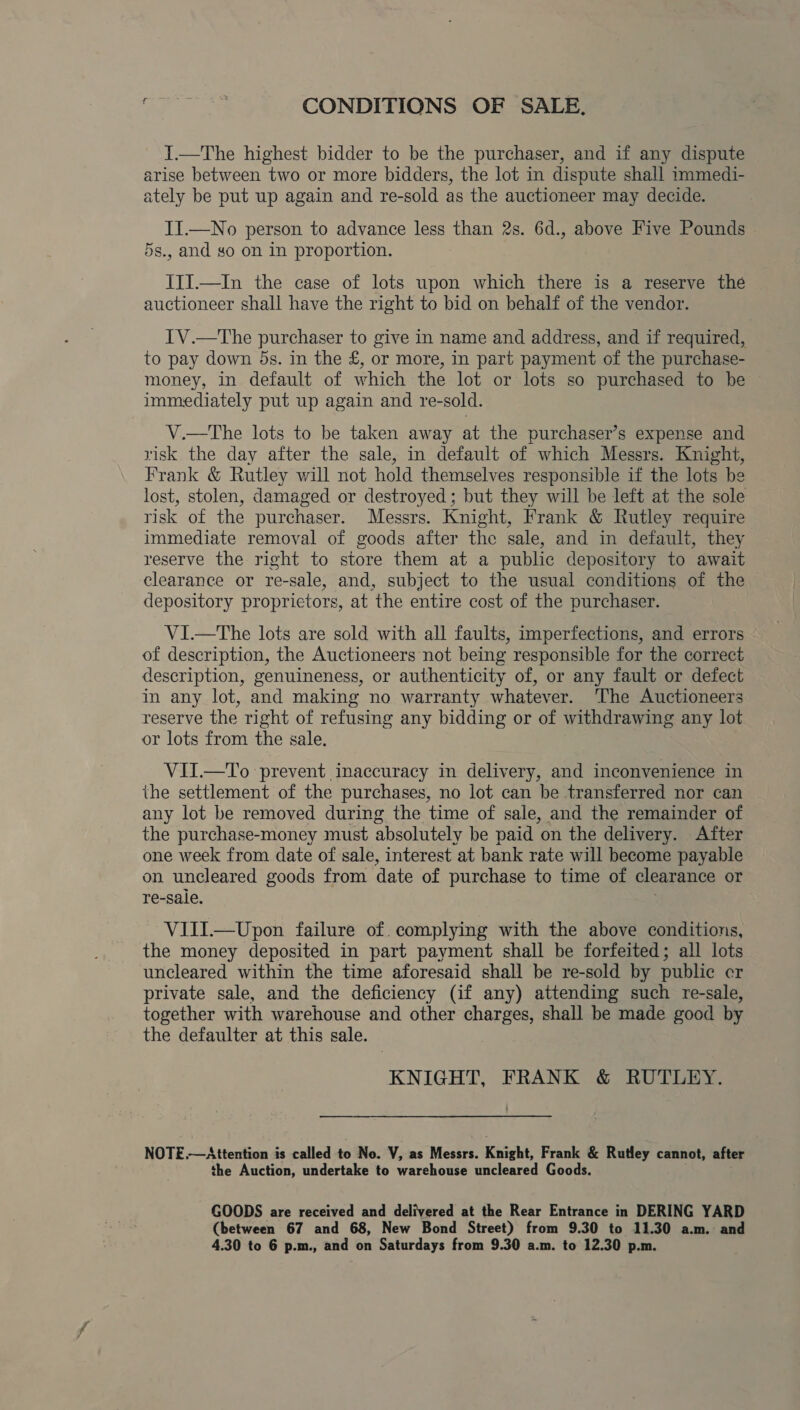 CONDITIONS OF SALE. I.—The highest bidder to be the purchaser, and if any dispute arise between two or more bidders, the lot in dispute shall immedi- ately be put up again and re-sold as the auctioneer may decide. II.—No person to advance less than 2s. 6d., above Five Pounds 5s., and so on in proportion. III.—In the case of lots upon which there is a reserve the auctioneer shall have the right to bid on behalf of the vendor. IV.—The purchaser to give in name and address, and if required, to pay down 5s. in the £, or more, in part payment of the purchase- money, in default of which the lot or lots so purchased to be immediately put up again and re-sold. V.—The lots to be taken away at the purchaser’s expense and risk the day after the sale, in default of which Messrs. Knight, Frank &amp; Rutley will not hold themselves responsible if the lots be lost, stolen, damaged or destroyed ; but they will be left at the sole risk of the purchaser. Messrs. Knight, Frank &amp; Rutley require immediate removal of goods after the sale, and in default, they reserve the right to store them at a public depository to await clearance or re-sale, and, subject to the usual conditions of the depository proprietors, at the entire cost of the purchaser. ViI.—The lots are sold with all faults, imperfections, and errors of description, the Auctioneers not being responsible for the correct description, genuineness, or authenticity of, or any fault or defect in any lot, and making no warranty whatever. The Auctioneers reserve the right of refusing any bidding or of withdrawing any lot or lots from the sale. VII.—To prevent inaccuracy in delivery, and inconvenience in the settlement of the purchases, no lot can be transferred nor can any lot be removed during the time of sale, and the remainder of the purchase-money must absolutely be paid on the delivery. After one week from date of sale, interest at bank rate will become payable on uncleared goods from date of purchase to time of clearance or re-sale. VIII.—Upon failure of. complying with the above conditions, the money deposited in part payment shall be forfeited; all lots uncleared within the time aforesaid shall be re-sold by public er private sale, and the deficiency (if any) attending such re-sale, together with warehouse and other charges, shall be made good by the defaulter at this sale. KNIGHT, FRANK &amp; RUTLEY. NOTE.—Attention is called to No. V, as Messrs. Khight, Frank &amp; Rutley cannot, after the Auction, undertake to warehouse uncleared Goods. GOODS are received and delivered at the Rear Entrance in DERING YARD (between 67 and 68, New Bond Street) from 9.30 to 11.30 a.m. and