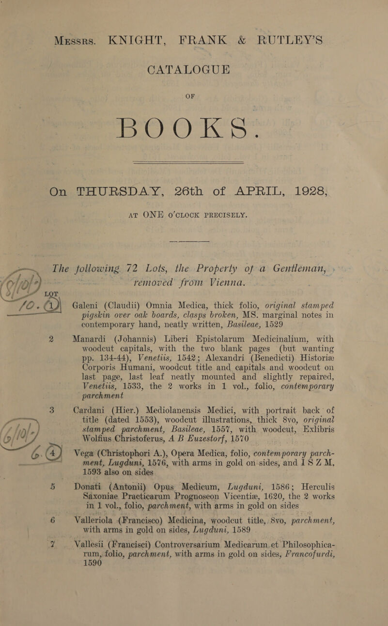 CATALOGUE OF Pooks   AT ONE O’CLOCK PRECISELY.  removed from Vienna. Galeni (Claudii) Omnia Medica, thick folio, original stamped pigskin over oak boards, clasps broken, MS. marginal notes in contemporary hand, neatly written, Basileae, 1529 Manardi (Johannis) Liberi Epistolarum Medicinalium, with woodcut capitals, with the two blank pages (but wanting pp. 134-44), Venetus, 1542; Alexandri (Benedicti) Historie Corporis Humani, woodcut title and capitals and woodcut on last page, last leaf neatly mounted and slightly repaired, Venetus, 1533, the 2 works in 1 vol., folio, contemporary parchment | Cardani (Hier.) Mediolanensis Medici, with portrait back of title (dated 1553), woodcut illustrations, thick 8vo, original stamped parchment, Basileae, 1557, with woodcut, Exlibris Wolfius Christoferus, A B Euzestor ; 1570 ‘ i Vega (Christophori A.), Opera Medica, folio, contemporary parch- ment, Lugdunt, 1576, with arms in gold on‘sides, and JS Z M, 1593 also on sides Saxoniae Practicarum Prognoseon Vicentix, 1620, the 2 works in 1 vol., folio, parchment, with arms in gold on sides : Valleriola (Francisco) Medicina, woodcut title,. 8v0, parchment: with arms in gold on sides, Lugduni, 1589 Vallesii (Francisci) Controversarium Medicarum. et Philosophica- rum, folio, parchment, with arms.in gold on sides, Prancofurdi, 1590