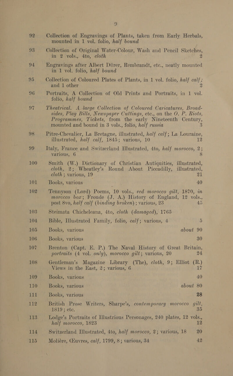 100 101 102 103 104 105 106 107 108 109 110 am 112 113 114 115 9 Collection of Engravings of Plants, taken from Early Herbals, mounted in 1 vol. folio, half bound Collection of Original Water-Colour, Wash and Pencil Sketches, in 2 vols., 4to, cloth 2 Engravings after Albert Durer, Rembrandt, etc., neatly mounted in 1 vol. folio, half bound Collection of Coloured Plates of Plants, in 1 vol. folio, half aly and 1 other Portraits, A Collection of Old Prints and Portraits, in 1 vol. folio, half bound Theatrical. A large Collection of Coloured Caricatures, Broad- sides, Play Bulls, Newspaper Cuttings, etc., on the O. P. Riots, Programmes, Tickets, from the early Nineteenth oe: mounted and bound in 3 vols., folio, half russia Pitre-Chevalier, La Bretagne, illustrated, half calf; La Louraine, illustrated, half calf, 1845; various, 10 12 Italy, France and Switzerland [llustrated, 4to, half morocco, 2; various, 6 8 Smith (W.) Dictionary of Christian Antiquities, illustrated, cloth, 2; Wheatley’s Round About Piccadilly, illustrated, cloth ; various, 19 21 Books, various: . 40 Tennyson (Lord) Poems, 10 vols., red morocco gilt, 1870, im morocco box;. Froude (J. A.) History of England, 12 vols., post 8vo, half calf (binding broken) ; various, 23 45 Steimata Chicheleana, 4to, cloth (damaged), 1765 Bible, Illustrated Family, folio, calf; various, 4 5 Books, various about 90 Books, various 30 Brenton (Capt. EK. P.) The Naval History of Great Britain, portrats (4 vol. only), morocco gut; various, 20 24 Gentleman’s Magazine Library (The), cloth, 9; Elliot et Views in the East, 2; various, 6 Books, various 40 Books, various about 80 Books, various 28 British Prose Writers, Sharpe’s, contemporary morocco gilt, HG19 ; etc. 35 Lodge’s Portraits of Illustrious Personages, 240 plates, 12 vols., half morocco, 1823 12 Switzerland Illustrated, 4to, half morocco, 23 various, 18 20 Moliére, Ciuvres, calf, 1799, 8; various, 34 42