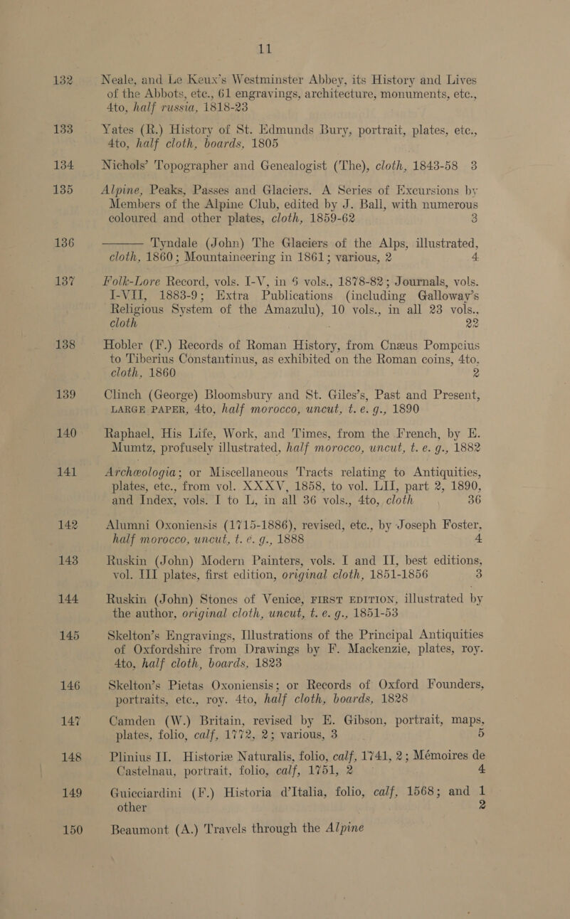 132 133 134 135 136 137 138 139 140 141 142 1g. Neale, and Le Keux’s Westminster Abbey, its History and Lives of the Abbots, ete., 61 engravings, architecture, monuments, etc., 4to, half russia, 1818-23 4to, half cloth, boards, 1805 | Nichols’ Topographer and Genealogist (The), cloth, 1843-58 3 Alpine, Peaks, Passes and Glaciers. A Series of Excursions by Members of the Alpine Club, edited by J. Ball, with numerous coloured and other plates, cloth, 1859-62 3  Tyndale (John) The Glaciers of the Alps, Ee aia cloth, 1860; Mountaineering in 1861; various, 2 4. Folk-Lore Record, vols. I-V, in 6 vols., 1878-82; Journals, vols. J-VII, 1883-9; Extra Publications (including Galloway's Religious System of the aAEuU Ys 10 vols., in all 23 vols., cloth 22 to Tiberius Constantinus, as exhibited on the Roman coins, 4to. cloth, 1860 2 Clinch (George) Bloomsbury and St. Giles’s, Past and Present, LARGE PAPER, 4to, half morocco, uncut, t.e.g., 1890 Raphael, His Life, Work, and Times, from the French, by E. Mumtz, profusely illustrated, ha/f morocco, uncut, t. e. g., 1882 Archeologia; or Miscellaneous Tracts relating to Antiquities, plates, etc., from vol. XXXV, 1858, to vol. LII, part 2, 1890, and Index, vols. I to L, in all 36 vols., 4to, cloth 36 Alumni Oxoniensis (1715-1886), revised, ete., by Joseph Foster, half morocco, uncut, t. ¢. g., 1888 + Ruskin (John) Modern Painters, vols. I and II, best editions, vol. IIT plates, first edition, original cloth, 1851-1856 3 Ruskin (John) Stones of Venice, FIRST EDITION, illustrated by the author, original cloth, uncut, t. e. g., 1851-53 Skelton’s Engravings, Illustrations of the Principal Antiquities of Oxfordshire from Drawings by F. Mackenzie, plates, roy. Ato, half cloth, boards, 1823 Skelton’s Pietas Oxoniensis; or Records of Oxford Founders, portraits, etc., roy. 4to, half cloth, boards, 1828 Camden (W.) Britain, revised by E. Gibson, portrait, po plates, folio, calf, 1772, 2; various, 3 Plinius II. Historiz Naturalis, folio, calf, 1741, 2; Mémoires de Castelnau, portrait, folio, calf, 1751, 2 4 Guicciardini (F.) Historia d’Italia, folio, calf, 1568; and 1 other 2 Beaumont (A.) Travels through the Alpine