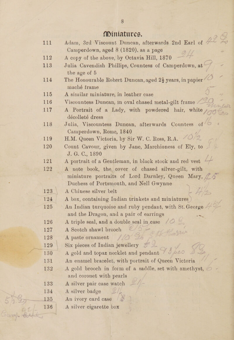 Miniatures. Camperdown, aged 8 (1820), as a page 112 A copy of the above, by Octavia Hill, 1870 113 Julia Cavendish Phillips, Countess of Camperdown, at the age of 5 pm 114 The Honourable Robert Duncan, aged 24 years, in papier ““” maché frame + ae 115 A similar miniature, in leather case 116 Viscountess Duncan, in oval chased metal-gilt frame Be A Portrait of a Lady, with powdered hair, white 2; A décolleté dress oe 118 Julia, Viscountess Duncan, afterwards Countess of Camperdown, Rome, 1840 119 H.M. Queen Victoria, by Sir W. C. Ross, R.A. 120 Count Cavour, given by Jane, Marchioness of Ely, to deta. 1800 es 121 A portrait of a Gentleman, in black stock and red vest —~ 122 A note book, the cover of chased silver-gilt, with miniature portraits of Lord Darnley, Queen Mary, AA Duchess of Portsmouth, and Nell Gwynne | 123 A Chinese silver belt | , 124 A box, containing Indian trinkets and miniatures 125 An Indian turquoise and ruby pendant, with St. George - AY and the Dragon, and a pair of earrings Se 126 A triple seal, and a double seal in ease / © 127 A Scotch shawl brooch * “ 128 A paste ornament 129 Six pieces of Indian jewellery  i. 5/ 130 A gold and topaz necklet and pendant — ID fo | 131 © An enamel bracelet, with portrait of Queen Victoria E32 A gold brooch in form of a saddle, set with amethyst, and coronet with pearls 133 A silver pair case watch 134 A silver badge yp wid An ivory card case / \o 136 A silver cigarette box