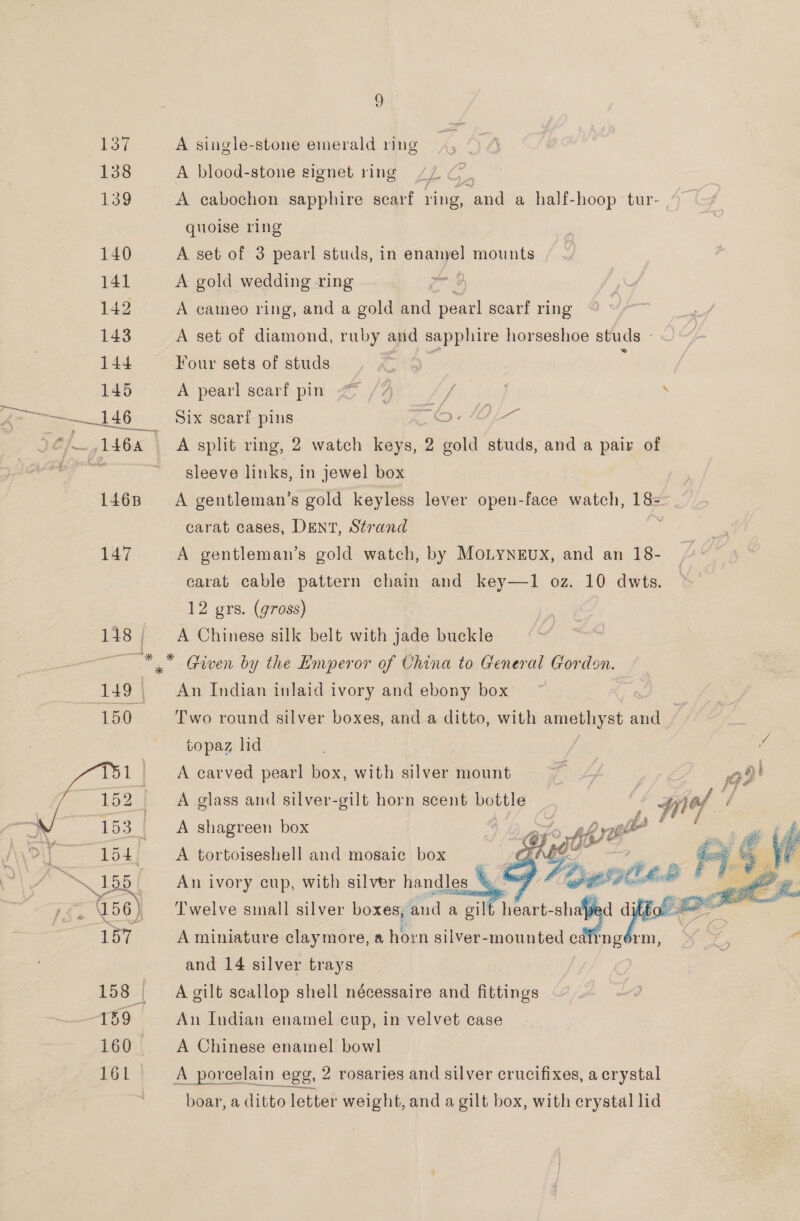 137 A single-stone emerald ring 138 A blood-stone signet ring 7/7 C. 139 A cabochon sapphire scarf ring, and a half-hoop tur- quoise ring 140 A set of 3 pearl studs, in enamel mounts 141 A gold wedding -ring : 142 A cameo ring, and a gold and pearl scarf ring 143 A set of diamond, ruby and sapphire horseshoe studs - 144 Four sets of studs te ; 145 A pearl scarf pin Z /7 ie . —146 Six scarf pins © ©-/0OL- / 16a A split ring, 2 watch keys, 2 gold studs, and a pair of ~ sleeve links, in jewel box 1468 A gentleman’s gold keyless lever open-face watch, 18= carat cases, DENT, Strand 147 A gentleman’s gold watch, by MoLyNEux, and an 18- carat cable pattern chain and key—1 oz. 10 dwts. 12 grs. (gross) 148, A Chinese silk belt with jade buckle ~* * Given by the Emperor of China to General Gordon. 149 An Indian inlaid ivory and ebony box 150 Two round silver boxes, and a ditto, with amethyst and /, | topaz lid we A carved pearl box, with silver mount ave gt! A glass and silver-gilt horn scent meulag f piel t} A shagreen box | SF, ghrp |  154. b., CAsbortoisestioll andsimoeaie | box     a5 An ivory cup, with silver handles q 156) ) Twelve small silver boxes, and a gilt heart — 157 A miniature claymore, a horn silver-mounted cai ngor and 14 silver trays 158 | A gilt scallop shell nécessaire and fittings “159 An Indian enamel cup, in velvet case 160 A Chinese enamel bowl 161 | A porcelain egg, 2 rosaries and silver crucifixes, a crystal boar, a ditto letter weight, and a gilt box, with crystal lid