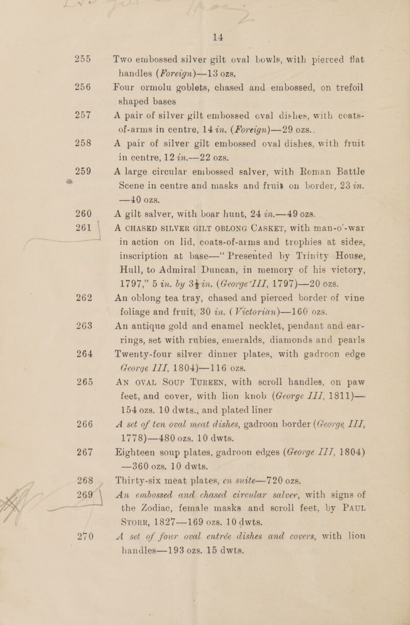 205 256 257 258 259 260 14 Two embossed silver gilt oval bowls, with pierced flat handles (Foreign)—13 ozs. Four ormolu goblets, chased and embossed, on trefoil shaped bases A pair of silver gilt embossed oval dishes, with coats- of-arms in centre, 147n. (Foreign) —29 ozs.. A pair of silver gilt embossed oval dishes, with fruit in centre, 12 772.-—22 ozs. A large circular embossed salver, with Roman Battle Scene in centre and masks and fruit on border, 23 in. —40 ozs. A gilt salver, with boar hunt, 24 7n.—49 ozs. A CHASED SILVER GILT OBLONG CASKET, with man-o’-war in action on lid, coats-of-arms and trophies at sides, inscription at base—‘ Presented by Trinity House, Hull, to Admiral Duncan, in memory of his victory, 1797,” 5 in. by 34in. (George LL, 1797)—20 OZS. An oblong tea tray, chased and pierced border of vine foliage and fruit, 30 in. ( Victorian)—160 ozs. An antique gold and enamel necklet, pendant and ear- rings, set with rubies, emeralds, diamonds and pearls Twenty-four silver dinner plates, with gadroon edge George LIT, 1804)—116 ozs. AN OVAL Soup TUREEN, with scroll handles, on paw feet, and cover, with lion knob (George 1/, 1811)— 154 ozs. 10 dwts., and plated liner | A. set of ten oval meat dishes, gadroon border (George ILI, 1778)—480 ozs. 10 dwts. Highteen soup plates, gadroon edges (George II/, 1804) -—360 ozs. 10 dwts. Thirty-six meat plates, en swite—720 ozs. An embossed and chased circular salver, with signs of the Zodiac, female masks and scroll feet, by PAUL Storr, 1827—169 ozs. 10 dwts. A set of four oval entrée dishes and covers, with lion handles—193 ozs. 15 dwts.