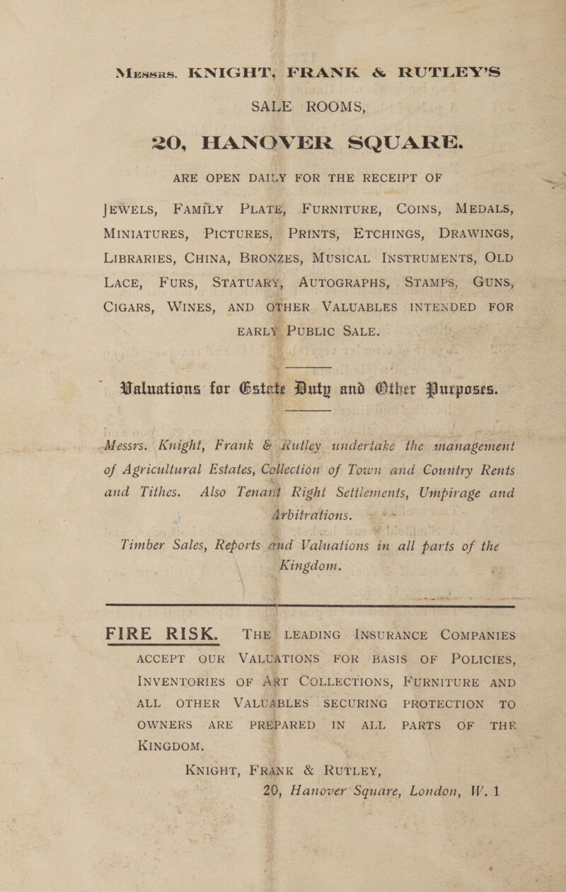 Messrs. KNIGHT, FRANK &amp; RUTLEY’S SALE ROOMS, 20, HANOVER SQUARE. ARE OPEN DAILY FOR THE RECEIPT OF JEWELS, FAMILY PLATE, FURNITURE, COINS, MEDALS, MINIATURES, PICTURES, PRINTS, ETCHINGS, DRAWINGS, LIBRARIES, CHINA, BRONZES, MUSICAL INSTRUMENTS, OLD LACE, FuRS, STATUARY, AUTOGRAPHS, ._ STAMPS, GUNS, CIGARS, WINES, AND OTHER VALUABLES INTENDED FOR EARLY ‘PUBLIC SALE. “Valuations for Gatete Buty and Ciher Purposes. Messrs. Knight, Frank &amp; sutley. undertake the management of Agricultural Estates, Collection of Town and Country Rents and Tithes. Also Tenarit Right Settlements, aot and drbitrations. wi Bde Timber Sales, Reports Bod Valicitions in al parts of the Kingdom. ® 2  FIRE RISK. Tse Leapinc InsuraNCE COMPANIES  ACCEPT OUR VALUATIONS FOR BASIS OF POLICIES, INVENTORIES OF ART COLLECTIONS, FURNITURE AND ALL OTHER VALUABLES SECURING PROTECTION TO OWNERS ARE PREPARED IN ALL PARTS OF THE KINGDOM. : | ) KNIGHT, FRANK &amp; RUTLEY, : 20, Hanover Square, London, W.1