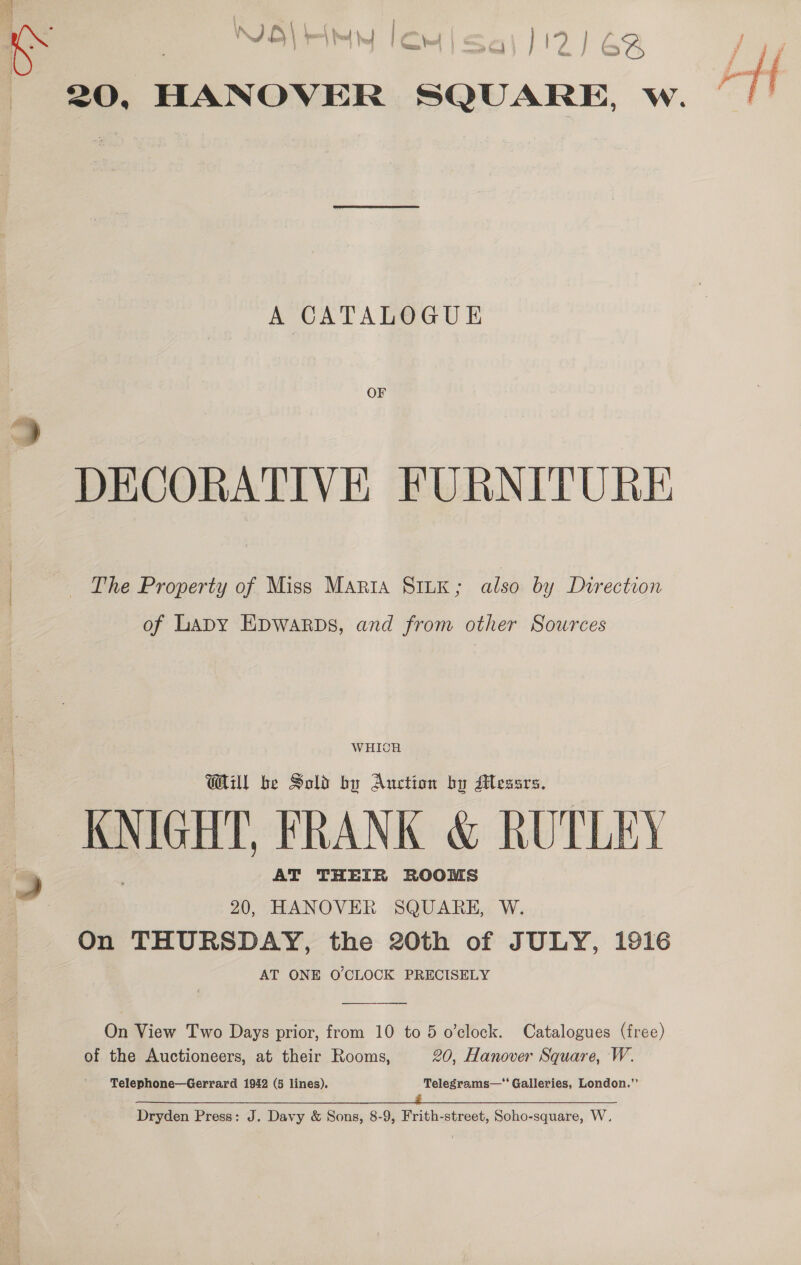 | e hy eu” { | ‘ t th ML ;  : hose a ty 8 | * seem ; P s NBL HM lout) sa) 112) 62 { 20, HANOVER SQUARE, w. A CATALOGUE ~ DECORATIVE FURNITURE The Property of Miss Maria SILK ; also by Durection of Lapy Epwarps, and from other Sources WHICH Will be Sold by Auction by Messrs. KNIGHT, FRANK &amp; RUTLEY 9 AT THEIR ROOMS | 20, HANOVER SQUARE, W. On THURSDAY, the 20th of JULY, 1916 AT ONE O'CLOCK PRECISELY  On View Two Days prior, from 10 to 5 o'clock. Catalogues (free) of the Auctioneers, at their Rooms, 20, Hanover Square, W. Telephone—Gerrard 1942 (5 lines). Telegrams—‘‘ Galleries, London.’’ yin RR a RET a Re ee oe Se ee ee ee eee ey Dryden Press: J. Davy &amp; Sons, 8-9, Frith-street, Soho-square, W.