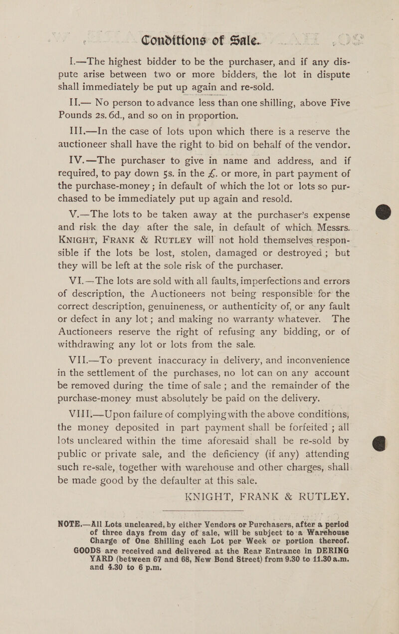 Conditions of Sale. {.—The highest bidder to be the purchaser, and if any dis- pute arise between two or more bidders, the lot in dispute shall immediately be put up again and re-sold. II.— No person to advance less than one shilling, above Five Pounds 2s. 6d., and so on in proportion. ITI.—In the case of lots upon which there is a reserve the auctioneer shall have the right to. bid on behalf of the vendor. IV.—The purchaser to give in name and address, and if required, to pay down 5s. in the 4. or more, in part payment of the purchase-money ; in default of which the lot or lots so pur- chased to be immediately put up again and resold. V.—The lots to be taken away at the purchaser’s expense and risk the day after the sale, in default of which Messrs. KNIGHT, FRANK &amp; RUTLEY will not hold themselves respon- sible if the lots be lost, stolen, damaged or destroyed ; but they will be left at the sole risk of the purchaser. VI.—The lots are sold with all faults, imperfections and errors of description, the Auctioneers not being responsible: for the correct description, genuineness, or authenticity of, or any fault or defect in any lot; and making no warranty whatever. The Auctioneers reserve the right of refusing any bidding, or of withdrawing any lot or lots from the sale. VII.—To prevent inaccuracy in delivery, and inconvenience in the settlement of the purchases, no lot can on any account be removed during the time of sale ; and the remainder of the purchase-money must absolutely be paid on the delivery. VIII.—Upon failure of complying with the above conditions, the money deposited in part payment shall be forfeited ; all lots uncleared within the time aforesaid shall be re-sold by public or private sale, and the deficiency (if any) attending such re-sale, together with warehouse and other char ges, shall be made good by the defaulter at this sale. KNIGHT, FRANK &amp; RUTLEY. NOTE.—All Lots rincleneds by either Vendors or Purchasers, after a Gos of three days from day of sale, will be subject to:a Warehouse Charge of One Shilling each Lot per Week or portion thereof. GOODS are received and delivered at the Rear Entrance in DERING YARD (between 67 and 68, New Bond Street) from 9.30 to 11.30 a.m. and 4.30 to 6 p.m.  