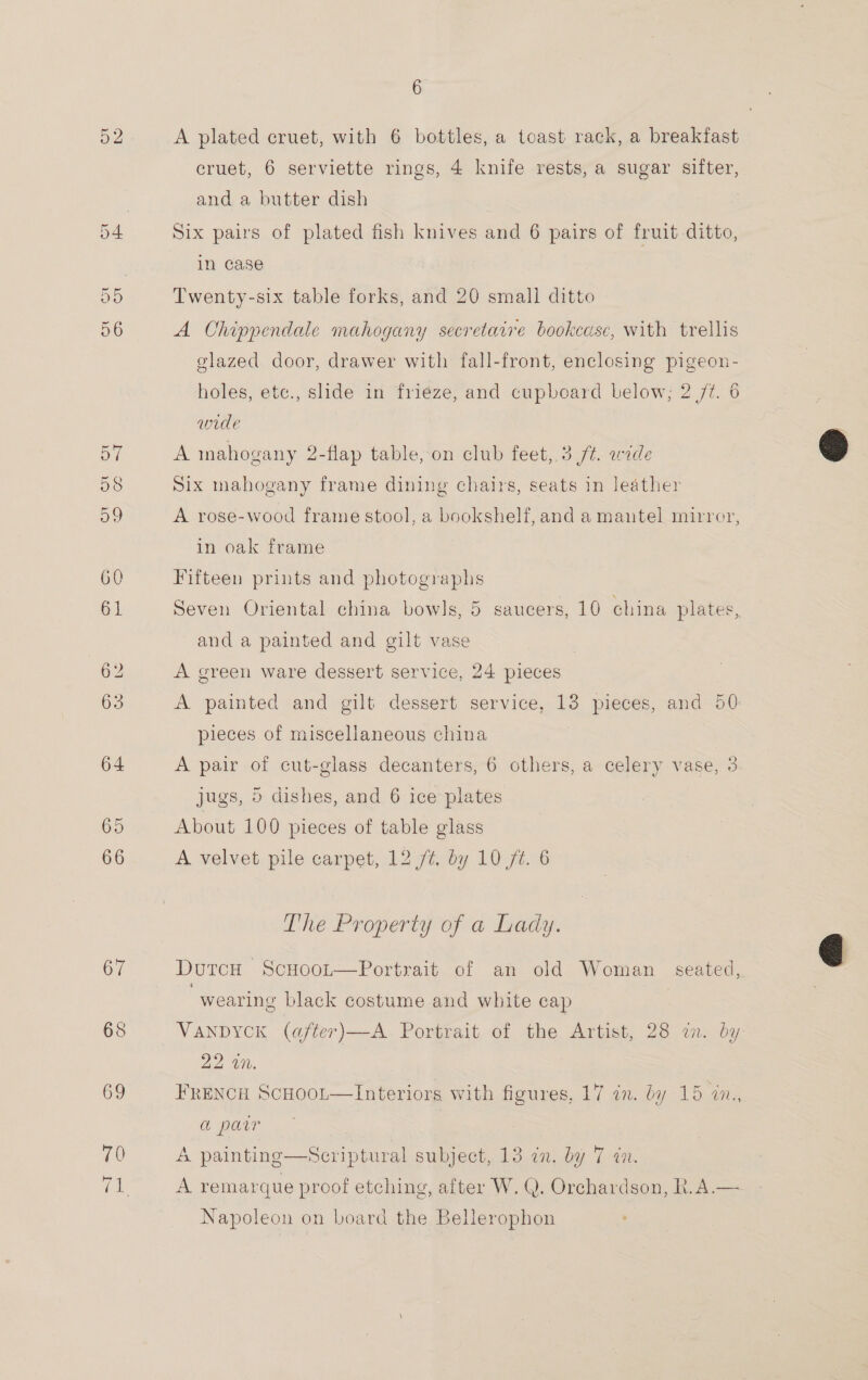 52 64 65 66 6 A plated cruet, with 6 bottles, a toast rack, a breakfast cruet, 6 serviette rings, 4 knife rests, a sugar sifter, and a butter dish Six pairs of plated fish knives and 6 pairs of fruit ditto, in case Twenty-six table forks, and 20 small ditto A Chippendale mahogany secretaire bookcase, with trellis glazed door, drawer with fall-front, enclosing pigeon- holes, ete., slide in friéze, and cupboard below; 2 7/7. 6 wide A mnahogany 2-flap table, on club feet, 3 /t. wide Six mahogany frame dining chairs, seats in leather A rose-wood frame stool, a bookshelf, and a mantel mirror, in oak frame Fifteen prints and photographs Seven Oriental china bowls, 5 saucers, 10 china plates, and a painted and gilt vase | A green ware dessert service, 24 pieces A painted and gilt dessert service, 13 pieces, and 50 pieces of miscellaneous china A pair of cut-glass decanters, 6 others, a celery vase, 3 jugs, 5 dishes, and 6 ice plates About 100 pieces of table glass A velvet pile carpet, 12 /¢. by 10 f¢. 6 The Property of a Lady. DutcH ScHoot—Portrait of an old Woman seated, , wearing black costume and white cap VANDYCK (after)—A Portrait of the Artist, 28 an. by Aa Ot. FRENCH ScHoot—Interiors with figures, 17 in. by 15 in., a parr | A painting—Scriptural subject, 13 in. by 7 in. A remarque proof etching, after W. Q. Orchardson, R.A.— Napoleon on board the Bellerophon  