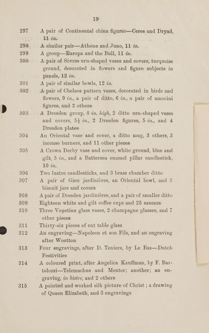 304 305 306 307 308 309 310 oll 312 313 314 315 19° A pair of Continental china figures—Ceres and ana? Pd an A group—Europa and the Bull, 11 i. ground, decorated in flowers and figure peas in A pair of similar bowls, 12 a. flowers, 9 an., a pair of ditto, 6 2., a pair of amorini figures, and 2 others and covers, 54 im, 2 Dresden figures, 57, and 4 ? 2 ’ An Oriental vase and cover, a ditto mug, 3 others, 3 incense burners, and 11 other pieces A Crown Derby vase and cover, white ground, blue and gilt, 5 an., and a Battersea enamel pillar candlestick, 10 an. Two lustre candlesticks, and 3 brass chamber ditto A pair of Gien jardinicres, an Oriental bow], and 3 biscuit jars and covers A pair of Dresden jardiniéres, and a pair of smaller ditto Eighteen white and gilt coffee cups and 25 saucers Three Venetian glass vases, 2 champagne glasses, and 7 other pieces Thirty-six pieces of cut table glass An engraving—Napoleon et son Fils, and an engraving after Wootton Four engravings, after D. Teniers, by Le Bas—Dutch Festivities A coloured print, after Angelica Kauffman, by F. Bar- tolozzi—Telemachus and Mentor; another; an en- graving, 77 bistre, and 2 others A painted and worked silk picture of Christ ; a drawing of Queen Elizabeth, and 3 engravings