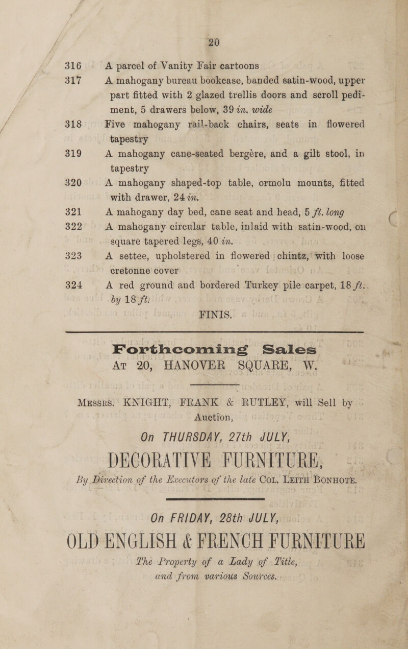 20 316 - &lt;A parcel of Vanity Fair cartoons . 317 A mahogany bureau bookcase, banded satin-wood, upper part fitted with 2 glazed trellis doors and scroll pedi- ment, 5 drawers below, 39 2. wide 318 Five mahogany rail-back chairs, seats in flowered tapestry 319 A mahogany cane-seated bergére, and a gilt stool, in tapestry 320 A mahogany shaped-top table, ormolu mounts, fitted with drawer, 24 in. 321 A mahogany day bed, cane seat and head, 5 ft. long 322 A mahogany circular table, inlaid with satin-wood, on square tapered legs, 40 zn. rf 323 A settee, upholstered in flowered | otriinaan with loose cretonne cover 324 A red ground and bordered Turkey pile i 18 fi by 18 ft: FINIS. Forthcoming Sales Ar 20, HANOVER SQUARE, W. Messrs. KNIGHT, FRANK &amp; RUTLEY, will Sell by Auction, On THURSDAY, 2/th JULY, DECORATIVE FURNITURE, By Dir ection of the Hxecutors of the late COL. LErtit Bonwors,  On FRIDAY, 28th JULY, OLD ENGLISH &amp; FRENCH hasaastae The Property of a Lady of Title, and from various Sources, »