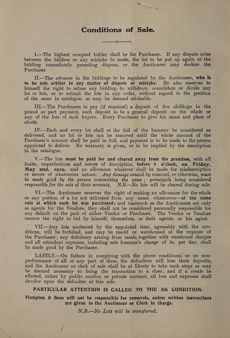 Conditions of Sale.   20% 1.—The highest accepted bidder shall be the Purchaser. If any dispute arise between the bidders or any mistake be made, the lot to be put up again at the bidding immediately preceding dispute, or the Auctioneer may declare the Purchaser. II.—The- advance in the biddings to be regulated by the Auctioneer, who is to be sole arbiter in any matter of dispute or mistake. He also reserves to himself the right to refuse any bidding, to withdraw, consolidate or divide any lot or lots, or to submit the lots in any order, without regard tn, the position of the same in catalogue, as may be deemed advisable. IlI.—The Purchasers to pay (if required) a deposit of five shillings in the pound as part payment, such deposit to be a general deposit on the whole or any of the lots of such buyers. Every Purchaser to give his name and place of abode. IV.—Kach and every lot shall at the fall of the hammer be considered as delivered, and no lot or lots can be removed until the whole amount of the Purchaser’s account shall be paid in full, and payment is to be made to the person appointed to deliver. No warranty is given, or to be implied by the description in the catalogue. V.—The lots must be paid for and cleared away from the premises, with all faults, imperfections and errors of description, before 4 o’clock, on Friday, May 2nd, 1919, and no allowance whatever shall be made for misdescription or errors of whatsoever nature. Any damage caused by removal, or ctherwise, must be made good by the person committing the same; principals being considered responsible for the acts of their servants, N.B.—No lots will be cleared during sale. VI—The Auctioneer reserves the right of making an allowance for the whole or any portion of a lot not delivered from any cause whatsoever—at the same rate at which such lot was purchased; and inasmuch as the Auctioneers act only as agents for the Vendors, they shall not be considered personally responsible for any default on the part of either Vendor or Purchaser. The Vendor or Vendors reserve the right to bid by himself, themselves, or their agents, or his agent. VII.—Any lots uncleared by the appointed time, agreeably with the con- ditions, will be forfeited, and may be resold or warehoused at the expense of the Purchaser; any deficiency arising from resale, together with warehouse charges and all attendant expenses, including sale foreman’s charge of 5s. per day, shall be made good by the Purchaser. LASTLY.—On failure in complying with the above conditions, or on non- performance of all or any part of them, the defaulters will lose their deposits, and the Auctioneer or clerk of sale shall be at liberty to take such steps as may be deemed necessary to bring the transaction to a close; and if a resale be effected, either by public auction or private contract, all loss and expenses shall devolve upon the defaulter at this sale. PARTICULAR ATTENTION IS CALLED TO THE 5th CONDITION. Hampton &amp; Sons will not be responsible for removals, unless written instructions are given to the Auctioneer or Clerk in charge. N.B.—No Lots will be transferred.