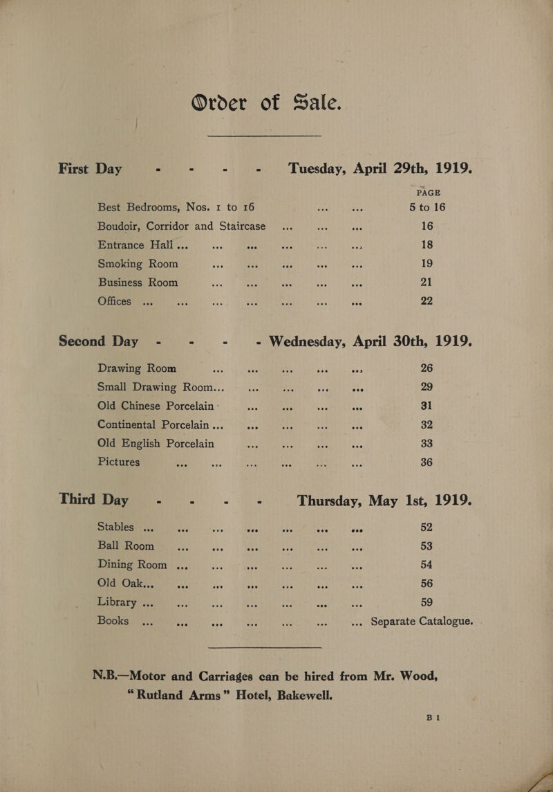 Order of Sale. First Day “ Best Bedrooms, Nos. 1 to 16 Boudoir, Corridor and Staircase Entrance Hall... Smoking Room ae fe aa Business Room Offices PAGE 5 to 16 16 18 19 21 22 Drawing Room Small Drawing Room... Old Chinese Porcelain - Continental Porcelain ... Old English Porcelain Pictures 26 29 31 32 33 36 Stables .., 5D fi ve ses aac Ball Room Dining Room ... ¢ sy OldypOak... des a ae Library ... ot Au ote aed sa Books 52 53 54 56 59 “Rutland Arms” Hotel, Bakewell.