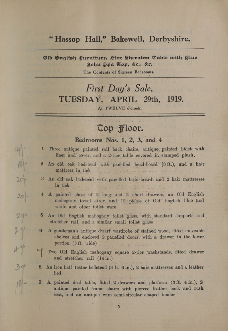 “Hassop Hall,” Bakewell, Derbyshire.  Old Gruoalieh Furniture, Zine Sheraton Table with Blue Sohn aya Gop, &amp;e., &amp;e, The Contents of Sixteen Bedrooms. First Day’s Sale, TUESDAY, © APRIL 29th, 1919. ‘At TWELVE o’clock.  Cop Floor. Bedrooms Nos. 1, 2, 3, and 4 1 Three antique painted rail back Ehbate, antique. painted bidet with liner and cover, and a 2- tier table covered. in. stamped plush, 2 An old oak bedstead with ee head-board 6 ft.), and a hair mattress in. tick 3 An old’ oak bedstead with paneled 1 head- board, anid’ 2 hair mattresses in. tick es, oe : 4 A painted chest of 2: ine ORE Q short cette an Old English mahogany towel. airer, and 12 pieces. of Old = English blue and white and. other toilet ware | S An Old English mahogany toilet glass, with standard euppels and. stretcher rail, and a similar small toilet olass 6 =A gentleman’ S antique dwarf wardrobe of stained wood, fitted moveable shelves and enclosed 2 panelled doors, with a drawer in the lower portion (3 ft. wide) sa fb Two Old English mahogany square Q-tier washstands, fitted drawer and stretcher rail (14 in.) An iron half tester bedstead (8 ft. 6 ae 2 arte mattresses and a feather bed | | Ba ba 9 A painted deal table, fitted 2 drawers and platform (3ft. 4in.), 2 antique painted frame chairs with pierced leather back and rush seat, and an antique wire semi-circular shaped fender a,% io 8)