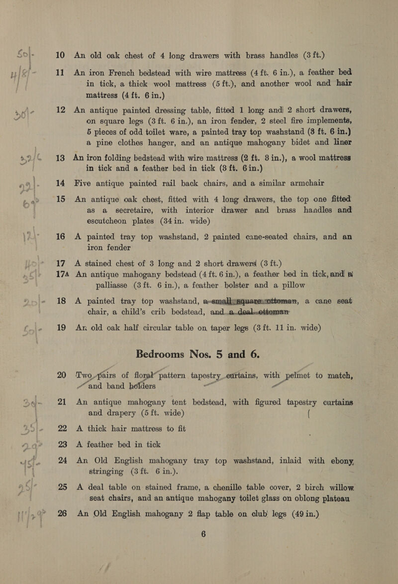 10 11 12 13 14 15 16 17 174 18 19 20 21 22 23 24 25 26 An old oak chest of 4 long drawers with brass handles (3 ft.) An iron French bedstead with wire mattress (4 ft. 6 in.), a feather bed in tick, a thick wool mattress (5 ft.), and another wool and hair mattress (4ft. 6 in.) An antique painted dressing table, fitted 1 long and| 2 short drawers, on square legs (3ft. 6 in.), an iron fender, 2 steel fire implements, 5 pieces of odd toilet ware, a painted tray top washstand (3 ft. 6 in.) a pine clothes hanger, and an antique mahogany bidet and liner An iron folding bedstead with wire mattress (2 ft. 8in.), a wool na in tick and a feather bed in tick (8 ft. 6in.) Five antique painted rail back chairs, and a similar armchair An antique oak chest, fitted with 4 long drawers, the top one fitted as a secretaire, with interior drawer and brass handles and escutcheon plates (34in. wide) A painted tray top washstand, 2 painted cane-seated chairs, and an iron fender A stained chest of 3 long and 2 short drawers (3 ft.) An antique mahogany bedstead (4 ft. 6 in.), a feather bed in tick, and bl palliasse (3ft. 6in.), a feather bolster and a pillow A painted tray top washstand, a-emalkesquarescottomen, a cane seat chair, a child’s crib bedstead, and...a..dealotteme   Ar old oak half circular table on, taper legs (3 ft. 11 in. wide) Bedrooms Nos. 5 and 6. Twopairs of florad” pattern tapestry eurtains, with _pelmet to match, “and band holders ” An antique mahogany tent bedstead, with figured tapestry curtains and drapery (5 ft. wide) ( A thick hair mattress to fit A feather bed in tick An Old English mahogany tray top washstand, inlaid with is stringing (3ft. 6 in.). A deal table on stained frame, a chenille table cover, 2 birch willow seat chairs, and an antique mahogany toilet glass on oblong plateau An Old English mahogany 2 flap table on club legs (49 in.)