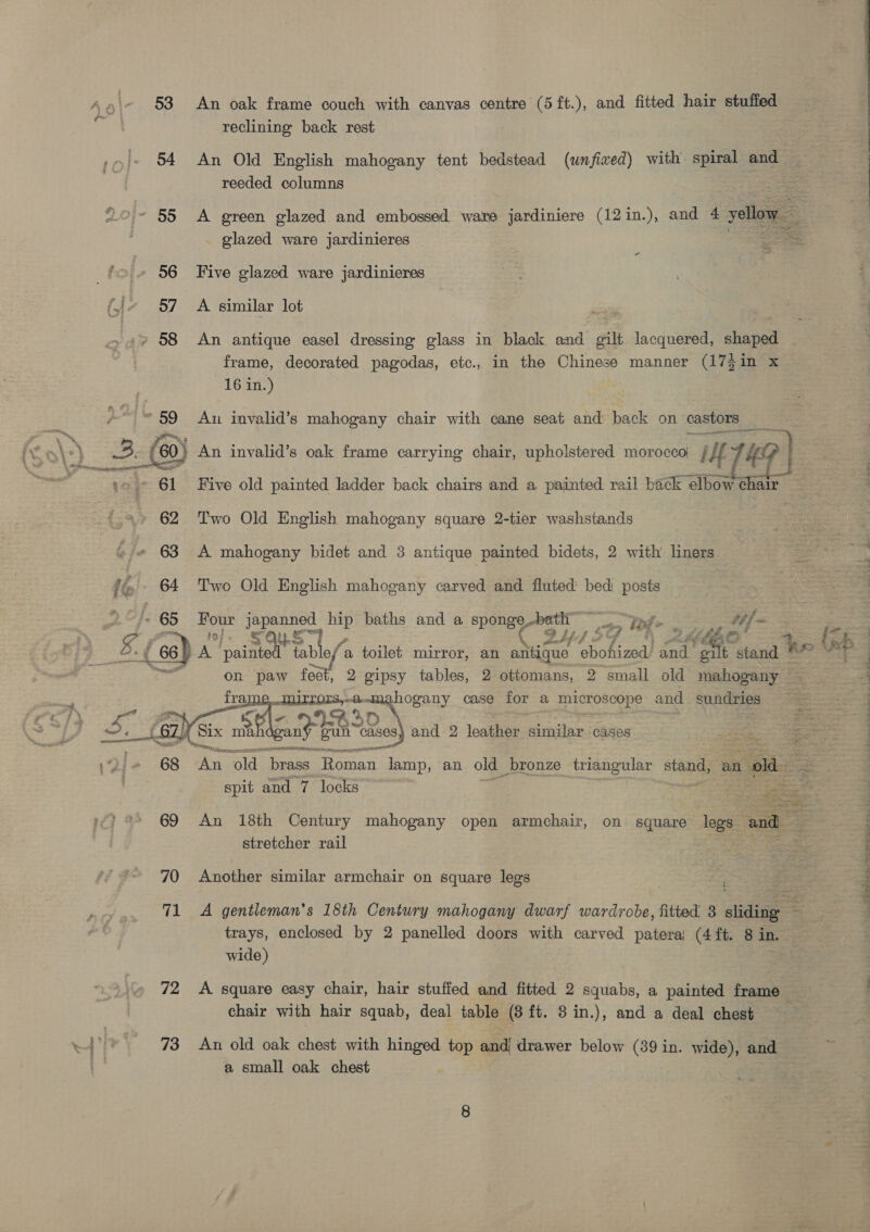 reclining back rest 54 An Old English mahogany tent bedstead (unfiwed) with spiral and — reeded columns = - 55 <A green glazed and embossed ware jardiniere (12in.), and 4 ‘yellow _ glazed ware jardinieres _ | oe 56 Five glazed ware jardinieres 57 A similar lot » 58 An antique easel dressing glass in black and gilt lacquered, sans frame, decorated pagodas, etc., in the Chinese manner (17}in x 16 in.) Au invalid’s mahogany chair with cane seat and back on castors _ ge 3. (6 ' ‘60) An invalid’s oak frame carrying chair, upholstered moroccoj ying p f 61 Five old painted ladder back chairs and a painted rail back elbow chair 62 Two Old English mahogany square 2-tier washstands | 63 A mahogany bidet and 3 antique painted bidets, 2 with liners 64 Two Old English mahogany carved and fluted bed posts - 65 Four japanned hip baths and a sponge.bath ~ _ “pps. tf  72 73 alee | 2 Z f y ay G ory aces rsa, Pade case for a microscope and nandiape € SD ah ae ai gun “cases) and 2 loakhies similar cases cee TIAN PI te re ery tot ial An old. “brass Roman pias an old bronze triangular sae an oe An 18th Century mahogany open armchair, on square logs. and stretcher rail Another similar armchair on square legs A gentleman's 18th Century mahogany dwarf wardrobe, fitted 3 sliding — trays, enclosed by 2 panelled doors with carved patera) (4 ft. 8 in. wide) | A square easy chair, hair stufied and fitted 2 squabs, a painted frame chair with hair squab, deal table (8 ft. 8 in.), and a deal chest An old oak chest with hinged top and drawer below (39 in. wide), and a small oak chest  iigak : ae ee en ee a