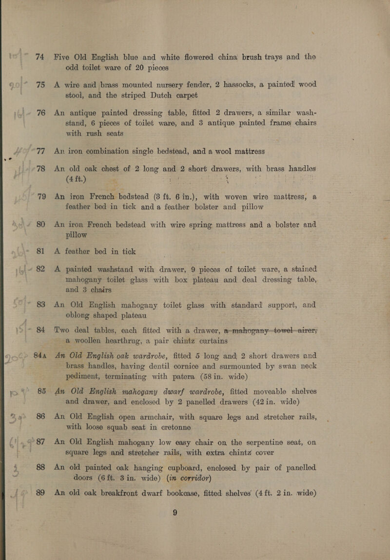  74 75 76 77 78 79 80 8] 83 844 85 86 39 Five Old English blue and white flowered china brush trays and the odd toilet ware of 20 pieces A wire and brass mounted nursery fender, 2 DE ceS a painted) wood stool, and the striped Dutch carpet . An antique painted dressing table, fitted 2 drawers, a similar wash- stand, 6 pieces of toilet ware, and 3 antique painted frame chairs with rush seats Av iron combination single bedstead, and a wool mattress An old oak chest of 2 lone and 2 short: drawers, wih brass Doge (4 ft.) % . ; An iron French bedstead (3 ft. 6 in.), with woven wire mattress, a feather bed in tick anda feather bolster and pillow An iron French bedstead with wire spring mattress and a bolster and pillow A feather bed in tick A painted washstand with drawer, 9 pieces of toilet ware, a stained mahogany toilet glass with box plateau and deal dressing table,. and 3 chairs An Old English mahogany toilet glass with standard support, and oblong shaped plateau Two deal tables, each fitted with a drawer, a-mahovany~towel~airer; a woollen hearthrug, a pair chintz curtains An Old English oak wardrobe, fitted 5 long and} 2 short drawers and brass handles, having dentil cornice and surmounted by swan neck pediment, terminating with patera (58 in. wide) An Old English mahogany dwarf wardrobe, fitted moveable shelves and drawer, and enclosed by 2 panelled drawers (42 in. wide) An Old English open armchair, with square legs and stretcher rails, with loose squab seat in cretonne An Old English mahogany low easy chair on the serpentine seat, on square legs and stretcher rails, with extra chintz cover An old painted oak hanging cupboard, enclosed by pair of panelled doors (6 ft. 3in. wide) (im corridor) An old oak breakfront dwarf bookcase, fitted shelves (4 ft. 2 in. wide)