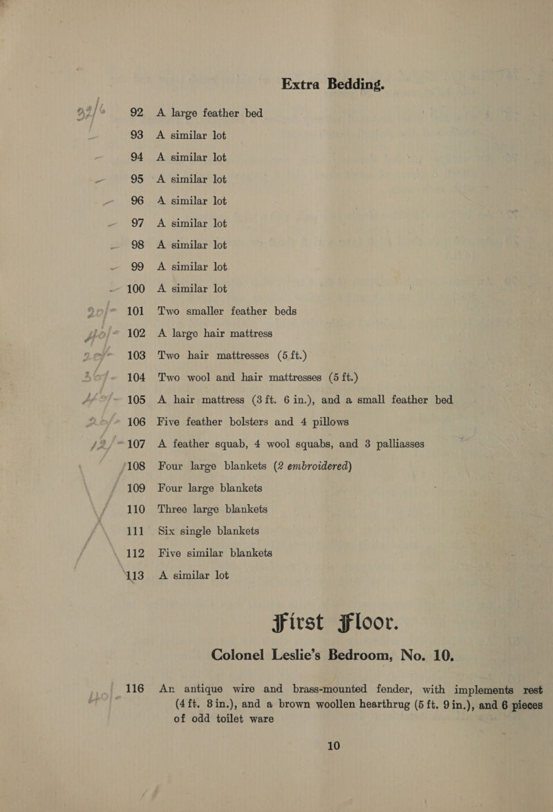 92 93 94 95 96 97 98 99 100 101 102 103 104 105 106 107 108 109 110 111 112 113 116 Extra Bedding. A large feather bed A similar lot A similar lot A similar lot A similar lot A similar lot A similar lot A similar lot A similar lot Two smaller feather beds A large hair mattress Two hair mattresses (5 ft.) Two wool and hair mattresses (5 ft.) A hair mattress (3ft. 6 in.), and a small feather bed Five feather bolsters and 4 pillows A feather squab, 4 wool squabs, and 3 palliasses Four large blankets (2 embroidered) Four large blankets Three large blankets Six single blankets Five similar blankets A similar lot First Floor. Colonel Leslie’s Bedroom, No. 10. An antique wire and brass-mounted fender, with implements rest (4ft. 8in.), and a brown woollen hearthrug (5 ft. 9in.), and ae pieces of odd toilet ware