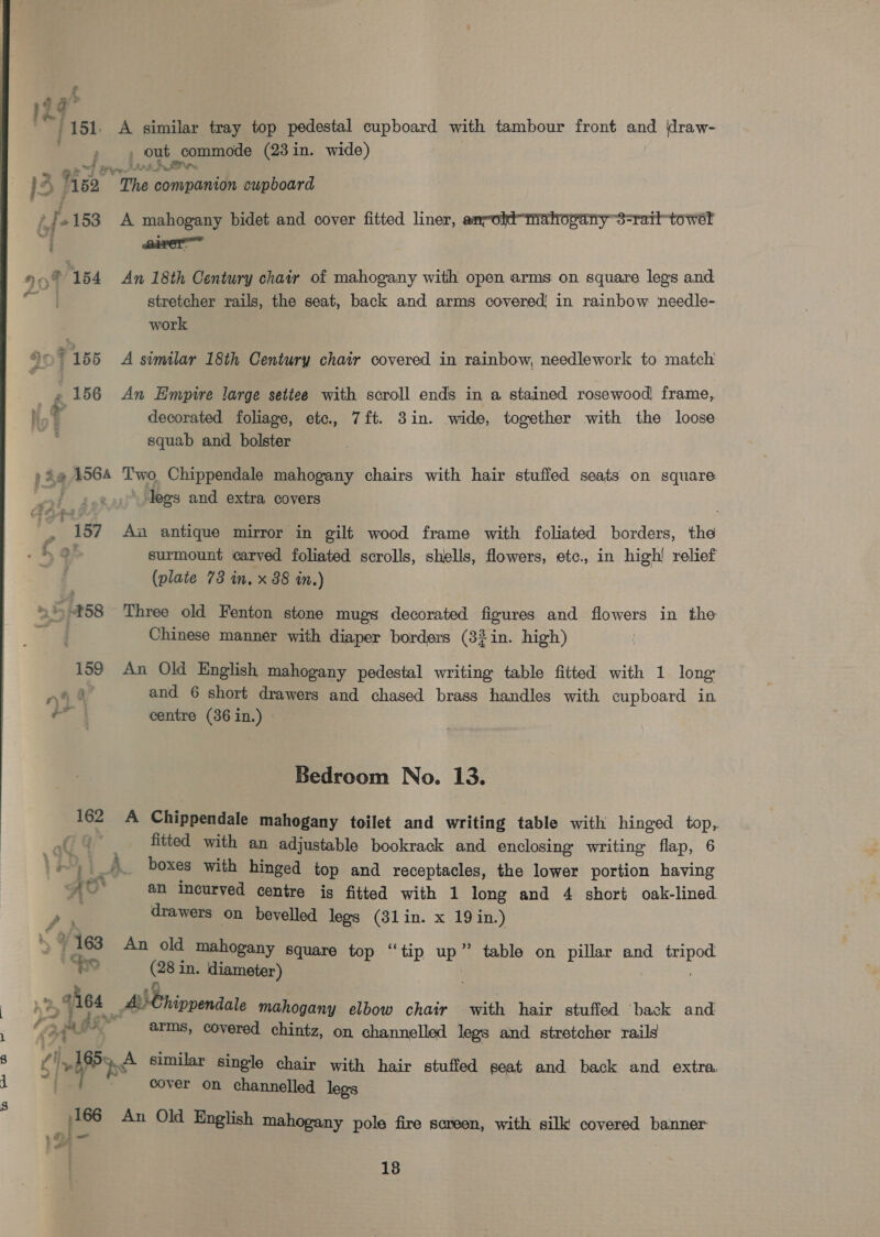 % a” $ | / ASL A similar tray top pedestal cupboard with tambour front on \draw- , out commode (23 in. wide) Pree Stak We I: A hea The companion cupboard “f- 2153 A mahogany bidet and cover fitted liner, amrolkt-mahogany3-railtowel HeyF rss An 18th Century chair of mahogany with open arms on square legs and a stretcher rails, the seat, back and arms covered in rainbow ‘needle- work + y ki ' 155 A similar 18th Century chair covered in rainbow, needlework to match } 156 An Empire large setiee with scroll ends in a stained rosewood frame, 1 decorated foliage, etc., 7ft. 3in. wide, together with the loose . squab and bolster » Ae 1564 Two Chippendale mahogany chairs with hair stuffed seats on square ‘legs and extra covers 2 187 An antique mirror in gilt wood frame with foliated borders, the Hg surmount carved foliated scrolls, shells, flowers, etc., in high! relief (plate 73 in, x 88 in.) » 458 Three old Fenton stone mugs decorated figures and flowers in the Chinese manner with diaper borders (32 in. high) 159 An Old English mahogany pedestal writing table fitted with 1 long rye 4 and 6 short drawers and chased brass handles with cupboard in centre (36 in.) - Bedroom No. 13.  162 A Chippendale mahogany toilet and writing table with hinged top, a? . fitted with an adjustable bookrack and enclosing writing flap, 6 ~, _» boxes with hinged top and receptacles, the lower portion having Ao* an incurved centre is fitted with 1 long and 4 short oak-lined / drawers on bevelled legs (31in. x 19 in.) / 163 An old mahogany Square top “tip uy ” table on pillar and pauet Fr Cea diameter) be . Age MEnipvendale mahogany elbow chair with hair stuffed ‘back and “3 et Ge arms, covered chintz, on channelled legs and stretcher rails Chl nd similar single chair with hair stuffed seat and back and extra cover on channelled legs BO) yee, CS pes An Old English mahogany pole fire screen, with silk covered banner >. 4 _— &amp;# ‘s 18