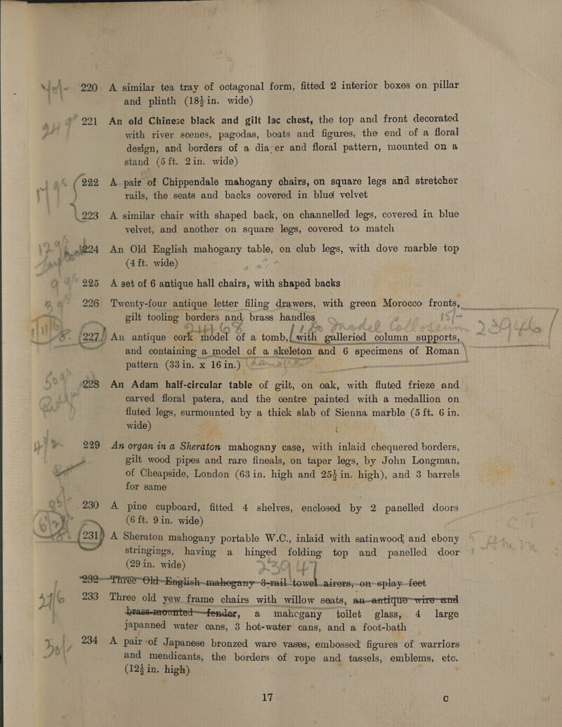 | and plinth (18;in. wide) »° 291 An old Chinese black and gilt lac chest, the top and front decorated with river scenes, pagodas, boats and figures, the end of a floral design, and borders of a dia-er and floral pattern, mounted on a stand (5 ft. 2in. wide)  222 A pair of Chippendale mahogany chairs, on square legs and stretcher ) rails, the seats and backs covered in blue velvet a 223 A similar chair with shaped back, on channelled legs, covered in blue velyet, and another on square legs, covered to match ). .§224 An Old English mahogany table, on club legs, with dove marble top Fen (4 ft. wide) 225 <A set of 6 antique hall chairs, with shaped backs 0 226 Twenty-four antique letter filing drawers, with green Morocco fronts, oilt tooling borders and brass handles 5 a . oO: (227) An antique conf “hbdel of a tomb ie wilh galleried atest supports, and containing a model pet a skeleton and 6 specimens of Roman pattern (383in. x 16 in.) | MAS [oh | (228 An Adam half-circular table of gilt, on a with fluted frieze and carved floral patera, and the centre painted with a medallion on fluted legs, surmounted by a thick slab of Sienna marble (6 ft. 6 in. wide) 3 229 An organ ina Sheraton mahogany case, with inlaid chequered borders, wd gilt wood pipes and rare fineals, on taper legs, by John Longman, of Cheapside, London (63 in. high and 254in. high), and 3 barrels for same .230 A pine cupboard, fitted 4 shelves, enclosed by 2. panelled doors | Vy (6 ft. 9in. wide) = on _(2s1) A Sheraton mahogany portable W.C., inlaid with satinwood; and ebony stringings, having a hinges folding aie and panelled door (29 in. wide) i“ ‘232-—Thrée~Old-Enelish- shies oey—b all bal airers, on splay feet 47] e 233 Three old yew frame chairs with willow seats, an—antique—wire—and | brass-mowmted—fender, a mahcgany toilet glass, 4 large | japanned water cans, 3 hot-water cans, and a foot-bath 4 ¥ 234 A pair of Japanese bronzed ware vases, embossed’ figures of warriors 7* and mendicants, the borders of rope and tassels, emblems, etc. (123 in. high) 17 : C 