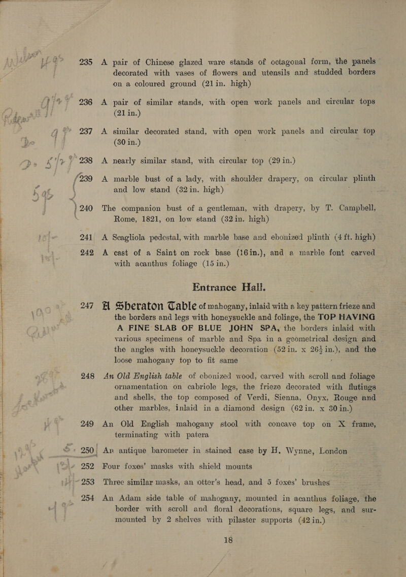 235 236 237 OAI 249 247 248 A pair of Chinese glazed ware stands of octagonal form, the panels decorated with vases of flowers and utensils and studded borders on a coloured ground (21in. high) A pair of similar stands, with open work panels and circular tops (21 in.) A similar decorated stand, with en work panels and circular top (30 in.) A nearly similar stand, with circular top (29 in.) A marble bust of a lady, with shoulder drapery, on ee plinth and low stand (32in. high) The companion bust of a gentleman, with drapery, by T. Campbell, Rome, 1821, on low stand (82in. high) A Scagliola pedestal, with marble base and ebonized plinth (4 ft. high) A cast of a Saint on rock base (i6in.), and a marble font carved with acanthus foliage (15 in.) Entrance Hall. ~ EH Sberaton Table of mahogany, inlaid with a key pattern frieze and the borders and legs with honeysuckle and foliage, the TOP HAVING A FINE SLAB OF BLUE JOHN SPA, the borders inlaid with various specimens of marble and Spa in a geometrical design and | the angles with honeysuckle decoration (52in. x 263 pee and the loose mahogany top to fit same An Old English table of chonized wood, carved with scroll and foliage ornamentation on cabriole legs, the frieze decorated with futings and shells, the top composed of Verdi, Sienna, Onyx, Rouge and other marbles, inlaid in a diamond design (62in. x 80 in.) An Old English mahogany stool with concave top on X frame, terminating with patera | An antique barometer in stained case by H. Wynne, London Four foxes’ masks with shield mounts Three similar masks, an otter’s head, and 5 foxes’ brushes An Adam side table of mahogany, mounted in acanthus foliage, the border with scroll and floral decorations, square legs, and sur- mounted by 2 shelves with pilaster supports (42 in.)