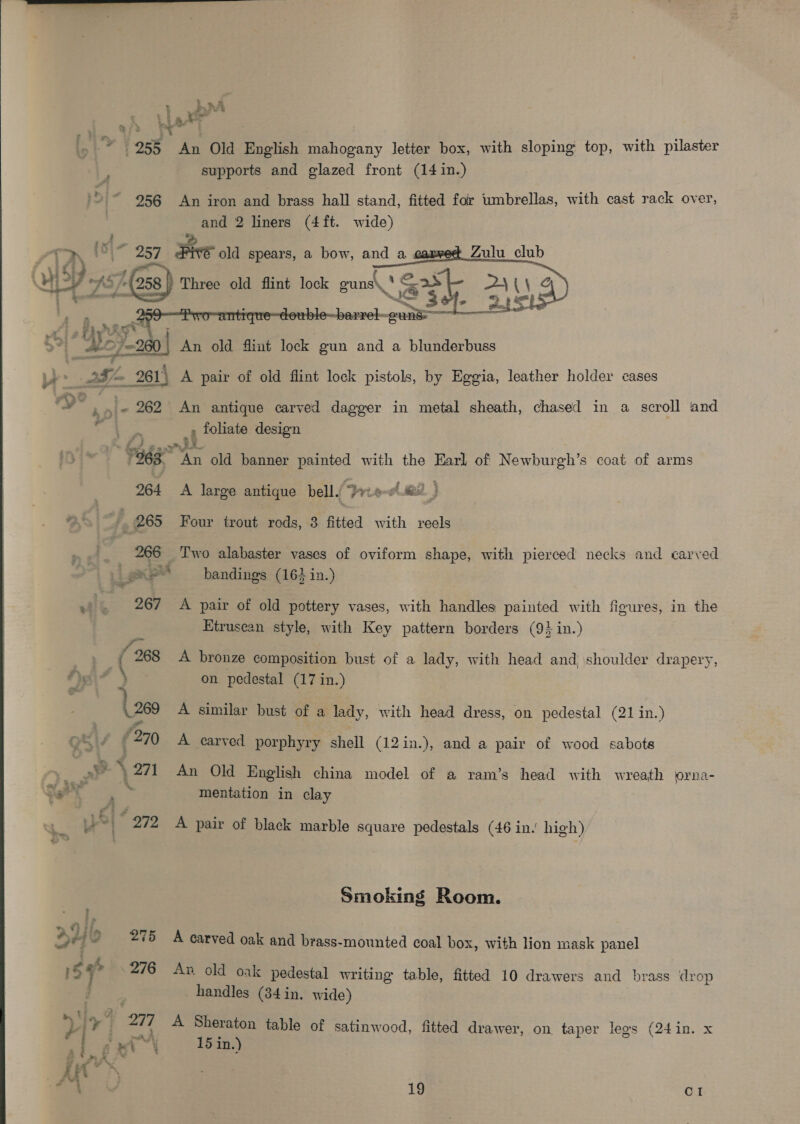  L nA FES iY $958 An Old English mahogany letter box, with sloping top, with pilaster supports and glazed front (14 in.) '> “ 956 An iron and brass hall stand, fitted for umbrellas, with cast rack over, and 2 liners (4ft. wide) P. + eo id) 257 Five old spears, a bow, and a ‘(258 Three old flint lock guns\ : ‘ae 4 (\ 2 Zulu club   m4 hy a pes, : 280 An old flimt lock gun and a blunderbuss fom 261) A pair of old flint lock pistols, by Eggia, leather holder cases law” : y° ‘ “6 262 An antique carved dagger in metal sheath, chased in a scroll and ie Ee , foliate design | 7968 br old banner pas with the Earl of Newburgh’s coat of arms 264 A large antique bell. ies} * 7 265 Four trout rods, 8 fitted with reels _ 266 Two alabaster vases of oviform shape, with pierced necks and carved Lae bandings (164 in.) ¥f 267 A pair of old pottery vases, with handles painted with figures, in the Etruscan style, with Key pattern borders (9+ in.) F és 2 | 7 , 268 A bronze composition bust of a lady, with head and shoulder drapery, on pedestal (17 in.) me A similar bust of a lady, with head dress, on pedestal (21 in.) ( 270 A carved porphyry shell (12in.), and a pair of wood sabots y. Pa \ 271 An Old English china model of a ram’s head with wreath lorna- art 2 mentation in clay >i 272 «A pair of black marble square pedestals (46 in.’ high) Smoking Room. » 44 Pa Fs Lif ° . le he 275 A carved oak and brass-mounted coal box, with lion mask panel 15% 276 An old oak pedestal writing table, fitted 10 drawers and brass drop handles (34 in. wide) : ¥ 5 ¥ ett A Sheraton table of satinwood, fitted drawer, on, taper legs (24in. x “ ie x 15 in.) 