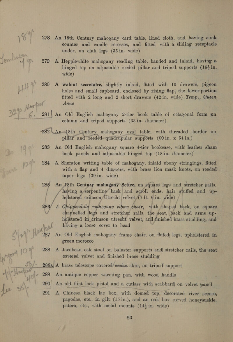 eee 278 An 18th Century mahogany card table, lined cloth, and having sunk counter and candle recesses, and fitted with a sliding receptacle 279 A Hepplewhite mahogany reading table, banded and inlaid, having a hinged top on adjustable reeded Le reg and tripod supports (16) in. wide) 280 <A walnut secretaire, slightly inlaid, fitted with 10 drawers, pigeon holes and small cupboard, enclosed by rising: flap, the lower portion fitted with 2 long and 2 short drawers (42in. wide) Temp., Queen Anne column and tripod supports (33in. diameter) 282, \ An 18th Century mahogany oyal table, with threaded border on pillar and~reeded quadrupular ‘supports (60 in. x 54 in.) 283 An Old English mahogany square 4-tier bookcase, with’ leather sham book panels and adjustable hinged top (18 in. diameter) 284 <A Sheraton writing table of mahogany, inlaid ebony stringings, fitted with a flap and 4 drawers, with brass lion mask knots, on reeded taper legs (89in. wide) 285 An ‘8th Century mahogany Settee, on square legs and stretcher rails, / having a/serpentine’ back and scroll ends, hair ims: and up- 7: holstered crimson, Utrecht velvet, (7 ft. 6 in. wide) / f 286/ A Chippendale mahogany bbe thair, with shaped pack, on square channelled legs and stretcher rails, the seat, back and arms lup- holstered in crimson utrecht velvet, and finished brass studding, and k of havi ing a loose cover to bead green morocco 288 A Jacobean oak stool on baluster supports and! stretcher ise the seat covered velvet and finished brass studding 289 An antique copper warming pan, with wood handle 290 An old flint lock pistol and a cutlass with scabbard! on velvet ‘panel 291 A Chinese black lac box, with domed top, ‘decorated river scenes, pagodas, etc., in gilt (15in.), and an oak! box carved honeysuckle, patera, ctc., with metal mounts (144 in. wide)