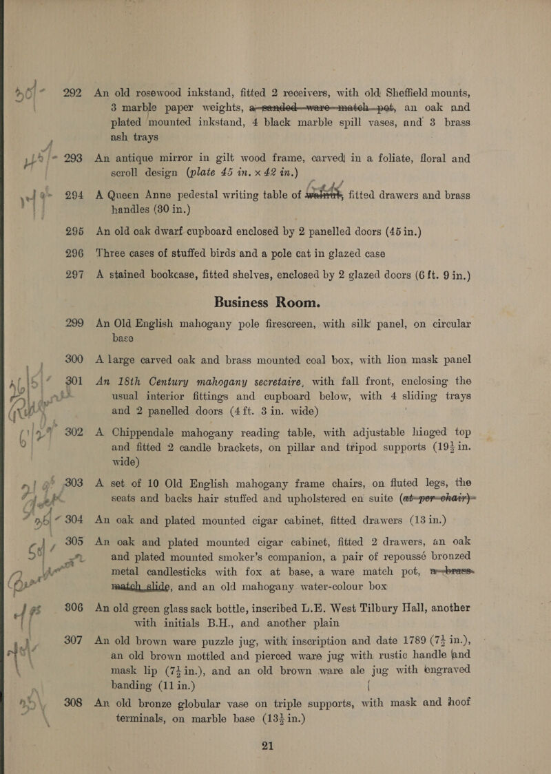 An old rosewood inkstand, fitted 2 receivers, with old Sheffield mounts, 3 marble paper weights, a-sended-—weare—meteh—pot, an oak and plated mounted inkstand, 4 black marble spill vases, and 38 brass ash trays | An antique mirror in gilt wood frame, carved in a foliate, floral and scroll design (plate 45 in. x 42 in.)  A Queen Anne pedestal writing table of wali ; fitted drawers and brass handles (80 in.) An old oak dwarf cupboard enclosed by 2 panelled doors (46 in.) Three cases of stuffed birds and a pole cat in glazed case A stained bookcase, fitted shelves, enclosed by 2 glazed doors (6 ft. 9 in.) Business Room. An Old English mahogany pole firescreen, with silk panel, on circular base A large carved oak and brass mounted coal box, with lion mask panel An 18th Century mahogany secretaire, with fall front, enclosing the usual interior fittings and cupboard below, with 4 sliding trays and 2 panelled doors (4 ft. 3 in. wide) A Chippendale mahogany reading table, with adjustable hinged top and fitted 2 candle brackets, on pillar and tripod supports (193 in. wide) | A set of 10 Old English mahogany frame chairs, on fluted legs, the seats and backs hair stuffed and upholstered en suite (aiper-eharr)= An oak and plated mounted cigar cabinet, fitted drawers (13 in.) An oak and plated mounted cigar cabinet, fitted 2 drawers, an oak and plated mounted smoker’s companion, a pair of repoussé bronzed metal candlesticks with fox at base, a ware match pot, a-=sbress. match slide, and an old mahogany water-colour box An old green glass sack bottle, inscribed L.E. West Tilbury Hall, another with initials B.H., and another plain An old brown ware puzzle jug, with inscription and date 1789 (7 in.), an old brown mottled and pierced ware jug with rustic handle {and mask lip (73 in.), and an old brown ware ale jug with engraved banding (11 in.) An old bronze globular vase on triple supports, with mask and hoof terminals, on marble base (13% in.)