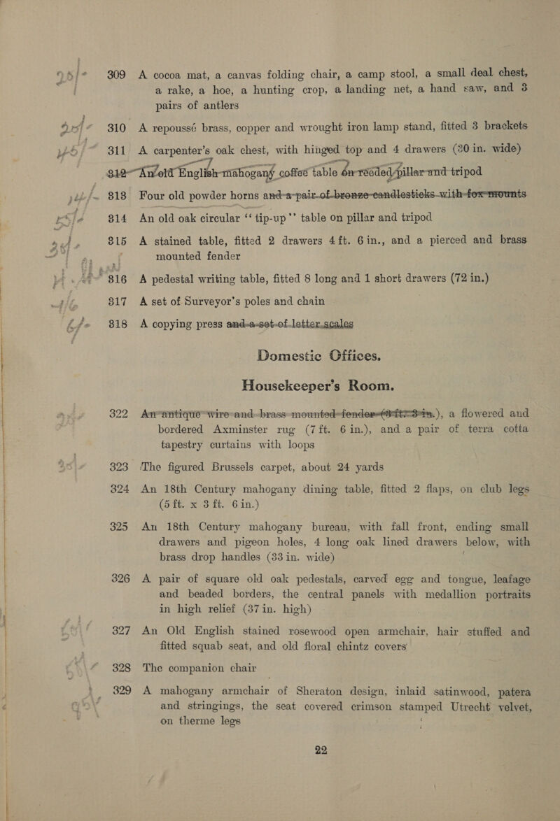 oe ee 310 311 a rake, a hoe, a hunting crop, a landing net, a hand saw, and 3 pairs of antlers A repoussé brass, copper and wrought iron lamp stand, fitted 3 brackets A enter ; oak chest, with hinged top and 4 drawers (20 in. wide) 313 318 322 326 327 328 329 Four old powder horns and-a-pair-of-bronze-candlesticks-with-fox-mounts An old oak circular ‘‘ tip-up’’ table on pillar and tripod A stained table, fitted 2 drawers 4ft. 6in., and a pierced and brass mounted fender A pedestal writing table, fitted 8 long and 1 short drawers (72 in.) A set of Surveyor’s poles and chain © A copying press and-a-set-of.letter.scales Domestic Offices. Housekeeper’s Room. An-antique wire and.-brass mounted=fender-(@-ft-3m:. ), a flowered and bordered Axminster rug (7ft. 6in.), and a pair of terra cotta tapestry curtains with loops The figured Brussels carpet, about 24 yards An 18th Century mahogany dining table, fitted 2 flaps, on club legs (5-16. x 3 ft. °6.1in.) An 18th Century mahogany bureau, with fall front, ending small drawers and pigeon holes, 4 long oak lined drawers below, with brass drop handles (83 in. wide) A pair of square old oak pedestals, carved egg and tongue, leafage and beaded borders, the central panels with medallion portraits in high relief (387 in. high) An Old English stained rosewood open armchair, hair stuffed and fitted squab seat, and old floral chintz covers The companion chair A mahogany armchair of Sheraton design, inlaid satinwood, patera and stringings, the seat covered crimson stamped Utrecht velvet, on therme legs