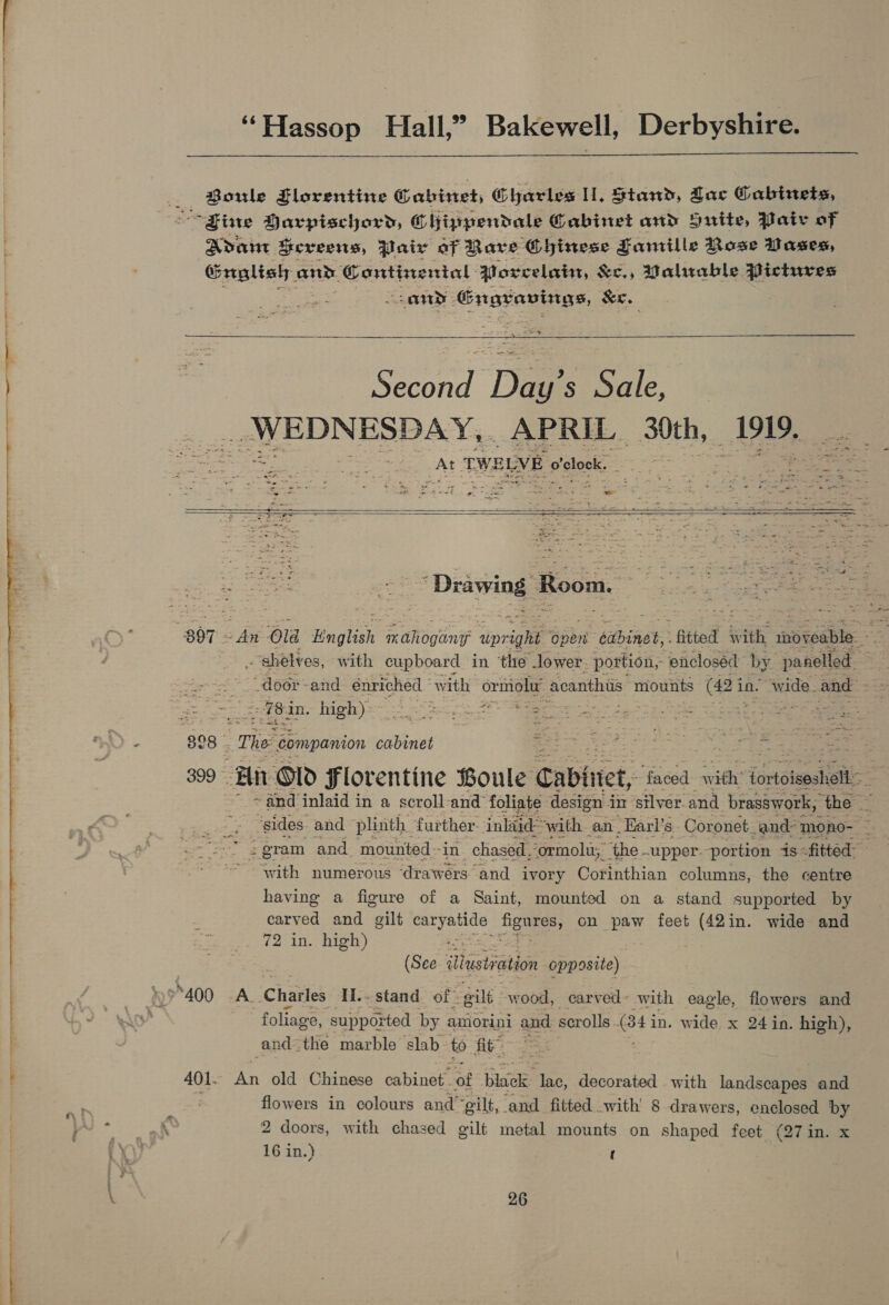  —— ‘“Hassop Hall,” Bakewell, Derbyshire.  Boriwle Florentine Cabinet, Charles ll, Stand, Zac Cabinets, Adant Sexveens, Pair of Rave Gbinese Famille Mose Dases, Groaliah and. Continental Atoxcelain, &amp;c., Mahrable Pictures any Gngravings, Sr. : oe — ae Second Day’s Sale, — WEDNESDAY, APRIL 30th, 1919, i ~~ TWELVE o'clock.     “Drawing: Room. zoe # a a ee ea shelves, with cupboard in ‘the lower. portion, enclosed by panelled. door -and énriched | with ormolu acanthus mounts | (Bi in. wide. and -78in. high) ~ Bice nf EER pees te 2 3 oo TR aS 398. The companion sinks 2 ie het ESS aA Ye 399 Hit Old Florentine Boule Cabinet, faced with ‘ontoicasili= + and inlaid in a scroll-and foliate design 4 in ‘stlver.and brasswork, ‘the eS ‘sides. and plinth, further. inliid” “with. an Earl’s. Coronet_and- ‘mono- . with numerous ‘drawérs and ivory Corinthian columns, the centre having a figure of a Saint, mounted on a stand supported by carved and gilt ete Bees, on paw feet (42in. wide and 72 in. high) (See iNtustiaton opposite). ‘foliage, supported by amorini and scrolls. (343 in. wide x 24in. high), and: the marble slab to fit” 401. An old Chinese cabinet of bhick: lac, decorated with landsoaped and i in colours and’ “gilt, and fitted with’ 8 drawers, enclosed by 2 doors, with chased gilt metal mounts on shaped feet (27 in. x 16 in.) {
