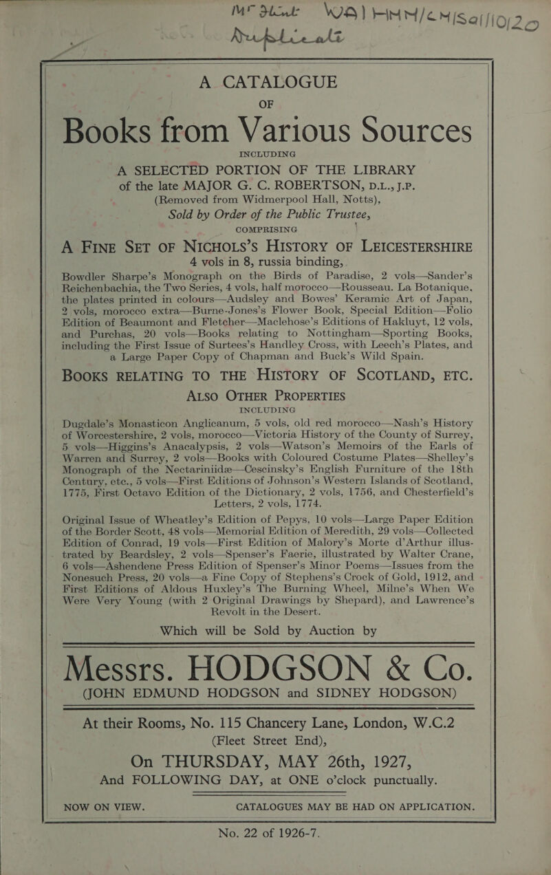 Ruble ott      A CATALOGUE OF Books from Various Sources INCLUDING A SELECTED PORTION OF THE LIBRARY of the late MAJOR G. C. ROBERTSON, D.L., J.P. (Removed from Widmerpool Hall, Notts), Sold by Order of the Public Trustee, COMPRISING A FINE SET OF NICHOLS’s HISTORY OF LEICESTERSHIRE 4 vols in 8, russia binding, Bowdler Sharpe’s Monograph on the Birds of Paradise, 2 vols—Sander’s Reichenbachia, the Two Series, 4 vols, half morocco—Rousseau. La Botanique, the plates printed in colours—Audsley and Bowes’ Keramic Art of Japan, 2 vols, morocco extra—Burne-Jones’s Flower Book, Special Edition—Folio Edition of Beaumont and Fletcher—Maclehose’s Editions of Hakluyt, 12 vols, and Purchas, 20 vols—Books relating to Nottingham—Sporting Books, including the First Issue of Surtees’s Handley Cross, with Leech’s Plates, and a Large Paper Copy of Chapman and Buck’s Wild Spain. BOOKS RELATING TO THE HISTORY OF SCOTLAND, ETC. ALSO OTHER PROPERTIES INCLUDING Duedale’s Monasticon Anglicanum, 5 vols, old red morocco—Nash’s History of Worcestershire, 2 vols, morocco—Victoria History of the County of Surrey, 5 vols—Higgins’s Anacalypsis, 2 vols—Watson’s Memoirs of the Earls of Warren and Surrey, 2 vols—Books with Coloured Costume Plates—Shelley’s Monograph of the Nectariniidee—Cescinsky’s English Furniture of the 18th Century. etc., 5 vols—First Editions of Johnson’s Western Islands of Scotland, 1775, First Octavo Edition of the Dictionary, 2 vols, 1756, and Chesterfield’s Letters, 2 vols, 1774. Original Issue of Wheatley’s Edition of Pepys, 10 vols—Large Paper Edition of the Border Scott, 48 vols—Memorial Edition of Meredith, 29 vols—Collected Edition of Conrad, 19 vols—First Edition of Malory’s Morte d’Arthur illus-  6 vols—Ashendene Press Edition of Spenser’s Minor Poems—Issues from the Nonesuch Press, 20 vols—a Fine Copy of Stephens’s Crock of Gold, 1912, and First Editions of Aldous Huxley’s The Burning Wheel, Milne’s When We Were Very Young (with 2 Original Drawings by Shepard), and Lawrence’s Revolt in the Desert. Which will be Sold by Auction by Messrs. HODGSON &amp; Co. (JOHN EDMUND HODGSON and SIDNEY HODGSON)   At their Rooms, No. 115 Chancery Lane, London, W.C.2 (Fleet Street End), On THURSDAY, MAY 26th, 1927, And FOLLOWING DAY, at ONE o’clock punctually. NOW ON VIEW. CATALOGUES MAY BE HAD ON APPLICATION. No. 22 of 1926-7.                                       - ee,