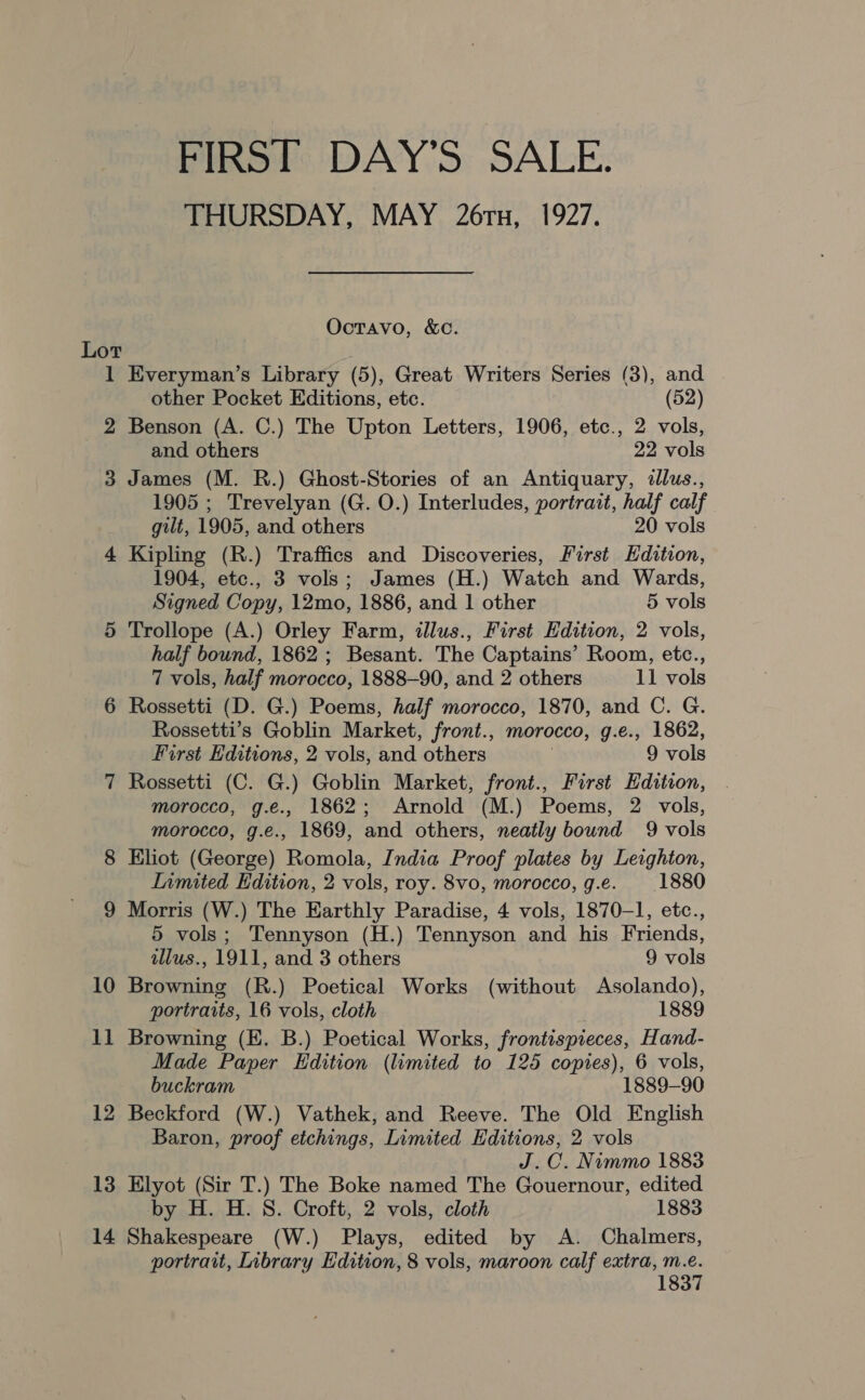 FIRST DAY’S SALE. THURSDAY, MAY 26x, 1927. Octavo, &amp;c. Lot 1 Everyman’s Library (5), Great Writers Series (3), and other Pocket Editions, etc. (52) 2 Benson (A. C.) The Upton Letters, 1906, etc., 2 vols, and others 22 vols 3 James (M. R.) Ghost-Stories of an Antiquary, dllus., 1905 ; Trevelyan (G. O.) Interludes, portrait, half calf gilt, 1905, and others 20 vols 4 Kipling (R.) Traffics and Discoveries, First Edition, 1904, etc., 3 vols; James (H.) Watch and Wards, Signed Copy, 12mo, 1886, and 1 other 5 vols 5 Trollope (A.) Orley Farm, illus., First Edition, 2 vols, half bound, 1862 ; Besant. The Captains’ Room, etc., 7 vols, half morocco, 1888-90, and 2 others 11 vols 6 Rossetti (D. G.) Poems, half morocco, 1870, and C. G. Rossetti’s Goblin Market, front., morocco, g.e., 1862, First Editions, 2 vols, and others 9 vols Rossetti (C. G.) Goblin Market, front., First Edition, morocco, g.e., 1862; Arnold (M.) Poems, 2 vols, morocco, g.e., 1869, and others, neatly bound 9 vols Eliot (George) Romola, India Proof plates by Leighton, Limited Edition, 2 vols, roy. 8vo, morocco, g.e. 1880 9 Morris (W.) The Earthly Paradise, 4 vols, 1870-1, etc., 5 vols; Tennyson (H.) Tennyson and his Friends, ~J (0 2) tllus., 1911, and 3 others 9 vols 10 Browning (R.) Poetical Works (without Asolando), portraits, 16 vols, cloth 1889 11 Browning (E. B.) Poetical Works, frontispieces, Hand- Made Paper Edition (limited to 125 copies), 6 vols, buckram 1889-90 12 Beckford (W.) Vathek, and Reeve. The Old English Baron, proof etchings, Limited Editions, 2 vols J.C. Nimmo 1883 13 Elyot (Sir T.) The Boke named The Gouernour, edited by H. H. S. Croft, 2 vols, cloth 1883 14 Shakespeare (W.) Plays, edited by A. Chalmers, portrait, Library Edition, 8 vols, maroon calf extra, m.e. 1837