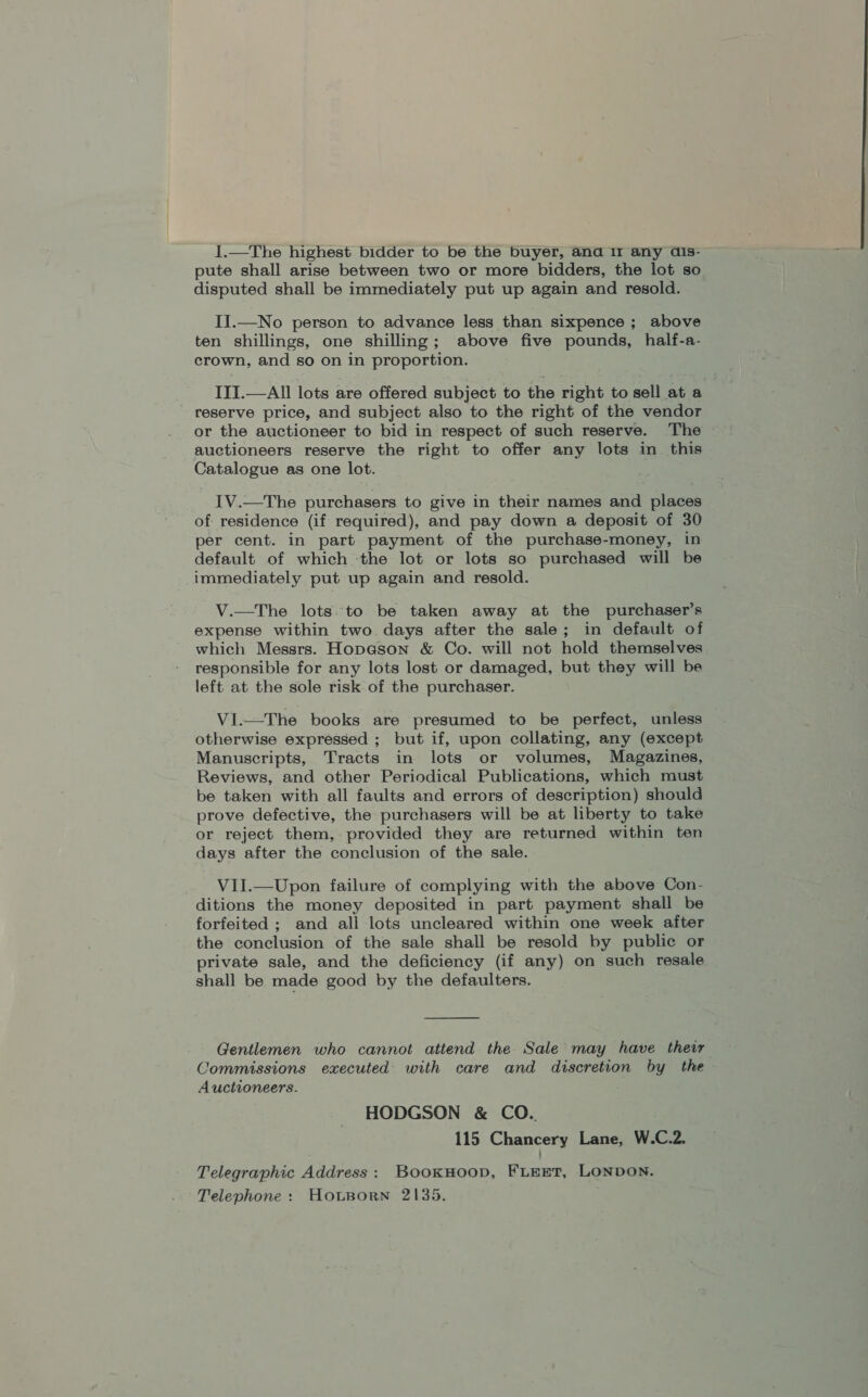 1.—The highest bidder to be the buyer, and 11 any dis- pute shall arise between two or more bidders, the lot so disputed shall be immediately put up again and resold. II.—No person to advance less than sixpence ; above ten shillings, one shilling; above five pounds, half-a- crown, and so on in proportion. III.—AIl lots are offered subject to the right to sell at a reserve price, and subject also to the right of the vendor or the auctioneer to bid in respect of such reserve. The auctioneers reserve the right to offer any lots in this Catalogue as one lot. IV.—The purchasers. to give in their names and places of residence (if required), and pay down a deposit of 30 per cent. in part payment of the purchase-money, in default of which the lot or lots so purchased will be immediately put up again and resold. V.—The lots. to be taken away at the purchaser’s expense within two days after the sale; in default of which Messrs. Hopeson &amp; Co. will not hold themselves responsible for any lots lost or damaged, but they will be left at the sole risk of the purchaser. Vi.—The books are presumed to be perfect, unless otherwise expressed ; but if, upon collating, any (except Manuscripts, Tracts in lots or volumes, Magazines, Reviews, and other Periodical Publications, which must be taken with all faults and errors of description) should prove defective, the purchasers will be at liberty to take or reject them, provided they are returned within ten days after the conclusion of the sale. VII.—Upon failure of complying with the above Con- ditions the money deposited in part payment shall be forfeited ; and all lots uncleared within one week after the conclusion of the sale shall be resold by public or private sale, and the deficiency (if any) on such resale shall be made good by the defaulters.  Gentlemen who cannot attend the Sale may have their Commissions executed with care and discretion by the Auctioneers. HODGSON &amp; CO. 115 Chancery Lane, W.C.2. Telegraphic Address: BooxHoop, FLEET, LONDON. Telephone: HoLBorn 2135.