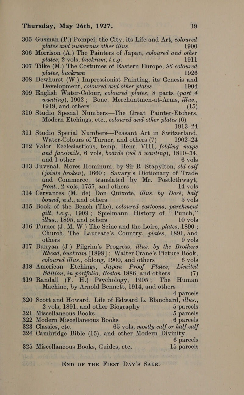 305 306 307 308 309 310 311 312 313 314 315 316 317 318 319 320 321 322 323 324 325 Gusman (P.) Pompei, the City, its Life and Art, coloured plates and numerous other illus. 1900 Morrison (A.) The Painters of Japan, coloured and other plates, 2 vols, buckram, t.e.g. 1911 Tilke (M.) The Costumes of Eastern Europe, 96 coloured plates, buckram 1926 Dewhurst (W.) Impressionist Painting, its Genesis and Development, coloured and other plates 1904 English Water-Colour, coloured plates, 8 parts (part 4 wanting), 1902; Bone. Merchantmen-at-Arms, illus., 1919, and others (15) Studio Special Numbers—The Great Painter-Etchers, Modern Etchings, etc., colowred and other plates (6) 1913-24 Studio Special Numbers—Peasant Art in Switzerland, Water-Colours of Turner, and others (7) 1902-24 Valor Ecclesiasticus, temp. Henr. VIII, folding maps and facsimile, 6 vols, boards (vol 5 wanting), 1810-34, and 1 other 6 vols Juvenal. Mores Hominum, by Sir R. Stapylton, old calf (joints broken), 1660; Savary’s Dictionary of Trade and Commerce, translated by Mr. Postlethwayt, front., 2 vols, 1757, and others 14 vols Cervantes (M. de) Don Quixote, illus. by Doré, half bound, n.d., and others 5 vols Book of the Bench (The), coloured cartoons, parchment gilt, t.e.g., 1909; Spielmann. History of ‘* Punch,”’ tllus., 1895, and others 10 vols Turner (J. M. W.) The Seine and the Loire, plates, 1890 ; Church. The Laureate’s Country, plates, 1891, and others 9 vols Bunyan (J.) Pilgrim’s Progress, illus. by the Brothers Rhead, buckram [1898]; Walter Crane’s Picture Book, coloured illus., oblong, 1900, and others 6 sak American Etchings, Japan Proof Plates, Limited _ Edition, in portfolio, Boston 1886, and others (7) Randall (F. H.) Psychology, 1905; The Human Machine, by Arnold Bennett, 1914, and others 4 parcels Scott and Howard. Life of Edward L. Blanchard, illus., 2 vols, 1891, and other Biography 5 parcels Miscellaneous Books 5 parcels Modern Miscellaneous Books 6 parcels Classics, etc. 65 vols, mostly calf or half calf Cambridge Bible (15), and other Modern Divinity 6 parcels Miscellaneous Books, Guides, etc. 15 parcels END OF THE First Day’s SALE.