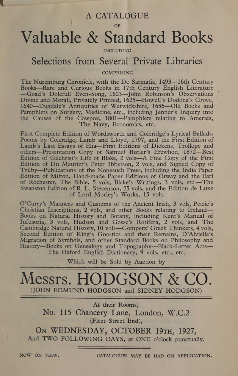 A CATALOGUE Valuable &amp; Standard Books INCLUDING Selections from Several Private Libraries COMPRISING The Nuremburg Chronicle, with the De Sarmatia, 1493—16th Century Books—Rare and Curious Books in 17th Century English Literature —Goad’s Dolefull Even-Song, 1623—John Robinson’s Observations ~ Divine and Morall, Privately Printed, 1625—Howell’s Dodona’s Grove, 1640—Dugdale’s Antiquities of Warwickshire, 1656—Old Books and Pamphlets on Surgery, Medicine, etc., including Jenner’s Inquiry into the Causes of the Cowpox, 1801—Pamphlets relating to America, The Navy, Economics, etc. First Complete Edition of Wordsworth and Coleridge’s Lyrical Ballads, Poems by Coleridge, Lamb and Lloyd, 1797, and the First Edition of Lamb’s Last Essays of Elia—First Editions of Dickens, Trollope and others—Presentation Copy of Samuel Butler’s Erewhon, 1872—Best Edition of Giichrist’s Life of Blake, 2 volsk—A Fine Copy of the First Edition of Du Maurier’s Peter Ibbetson, 2 vols, and Signed Copy of Trilby—Publications of the Nonesuch Press, including the India Paper Edition of Milton, Hand-made Paper Editions of Otway and the Earl of Rochester, The Bible, 5 vols, Blake’s Writings, 3 vols, etc.—The Swanston Edition of R. L. Stevenson, 25 vols, and the Edition de Luxe of Lord Morley’s Works, 15 vols. O’Curry’s Manners and Customs of the Ancient Irish, 3 vols, Petrie’s Christian Inscriptions, 2 vols, and other Books relating to Ireland— Books on Natural History and Botany, including Kent’s Manual of Infusoria, 3 vols, Hudson and Gosse’s Rotifera, 2 vols, and The Cambridge Natural History, 10 volsk—Gomperz’ Greek Thinkers, 4 vols, Second Edition of King’s Gnostics and their Remains, D’Alviella’s Migration of Symbols, and other Standard Books on Philosophy and History—Books on Genealogy and Topography—Black-Letter Acts— The Oxford English Dictionary, 9 vols, etc., etc. Which will be Sold by Auction by Messrs. HODGSON &amp; CO. (JOHN EDMUND HODGSON and SIDNEY HODGSON)     At their Rooms, No. 115 Chancery Lane, London, W.C.2 (Fleet Street End), On WEDNESDAY, OCTOBER 19TH, 1927, And TWO FOLLOWING DAYS, at ONE o’clock punctually.